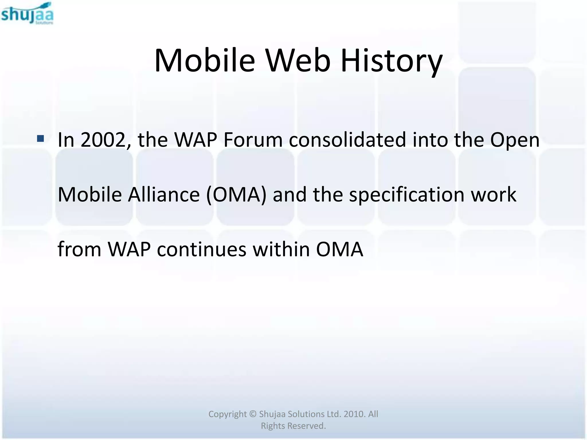 Mobile Web History

 In 2002, the WAP Forum consolidated into the Open

  Mobile Alliance (OMA) and the specification work

  from WAP continues within OMA




                 Copyright © Shujaa Solutions Ltd. 2010. All
                             Rights Reserved.
 