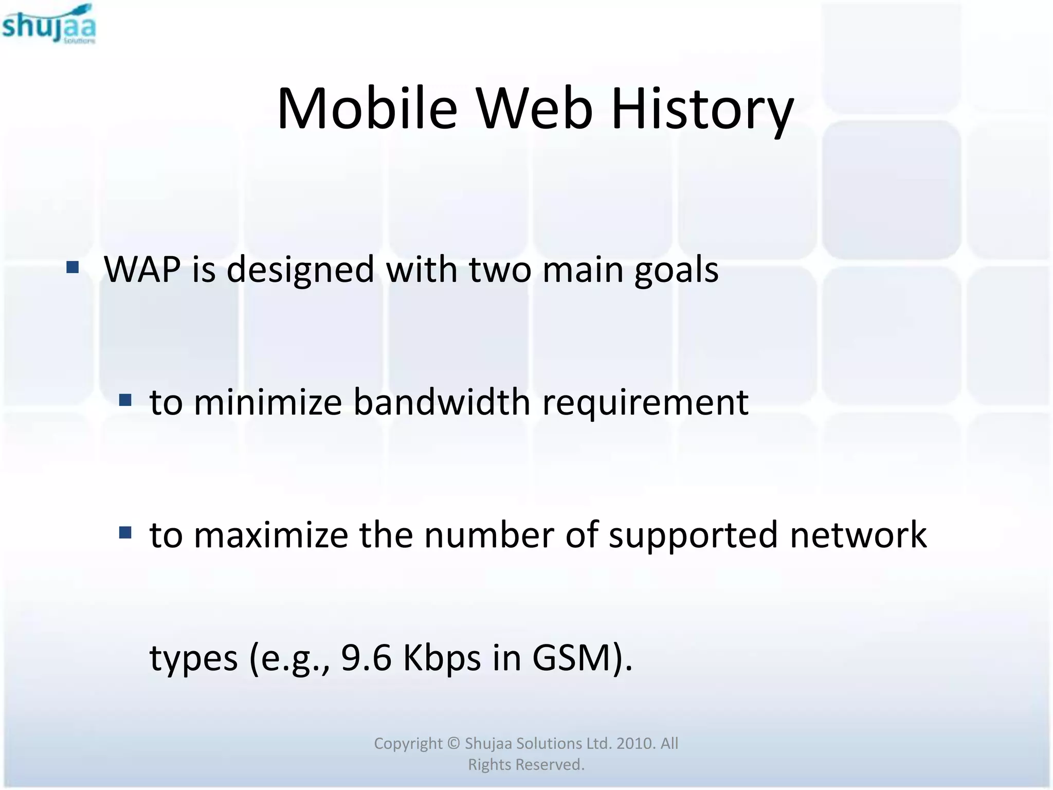 Mobile Web History

 WAP is designed with two main goals


   to minimize bandwidth requirement


   to maximize the number of supported network


    types (e.g., 9.6 Kbps in GSM).
                 Copyright © Shujaa Solutions Ltd. 2010. All
                             Rights Reserved.
 