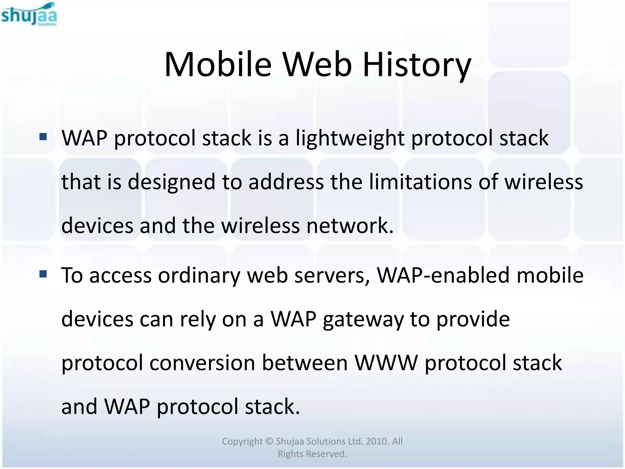 Mobile Web History
 WAP protocol stack is a lightweight protocol stack
  that is designed to address the limitations of wireless
  devices and the wireless network.

 To access ordinary web servers, WAP-enabled mobile
  devices can rely on a WAP gateway to provide
  protocol conversion between WWW protocol stack
  and WAP protocol stack.
                  Copyright © Shujaa Solutions Ltd. 2010. All
                              Rights Reserved.
 
