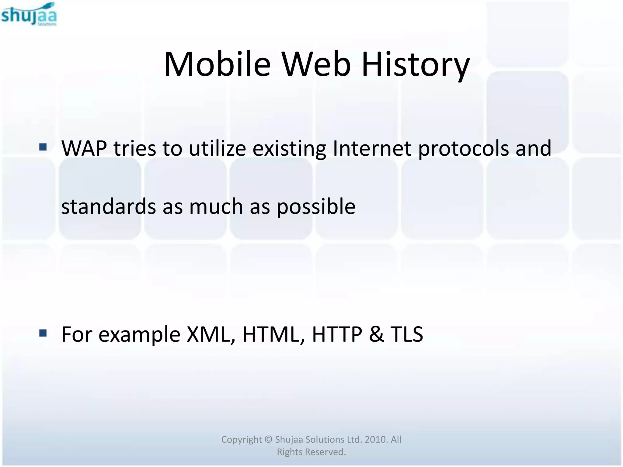 Mobile Web History

 WAP tries to utilize existing Internet protocols and

  standards as much as possible




 For example XML, HTML, HTTP & TLS



                   Copyright © Shujaa Solutions Ltd. 2010. All
                               Rights Reserved.
 