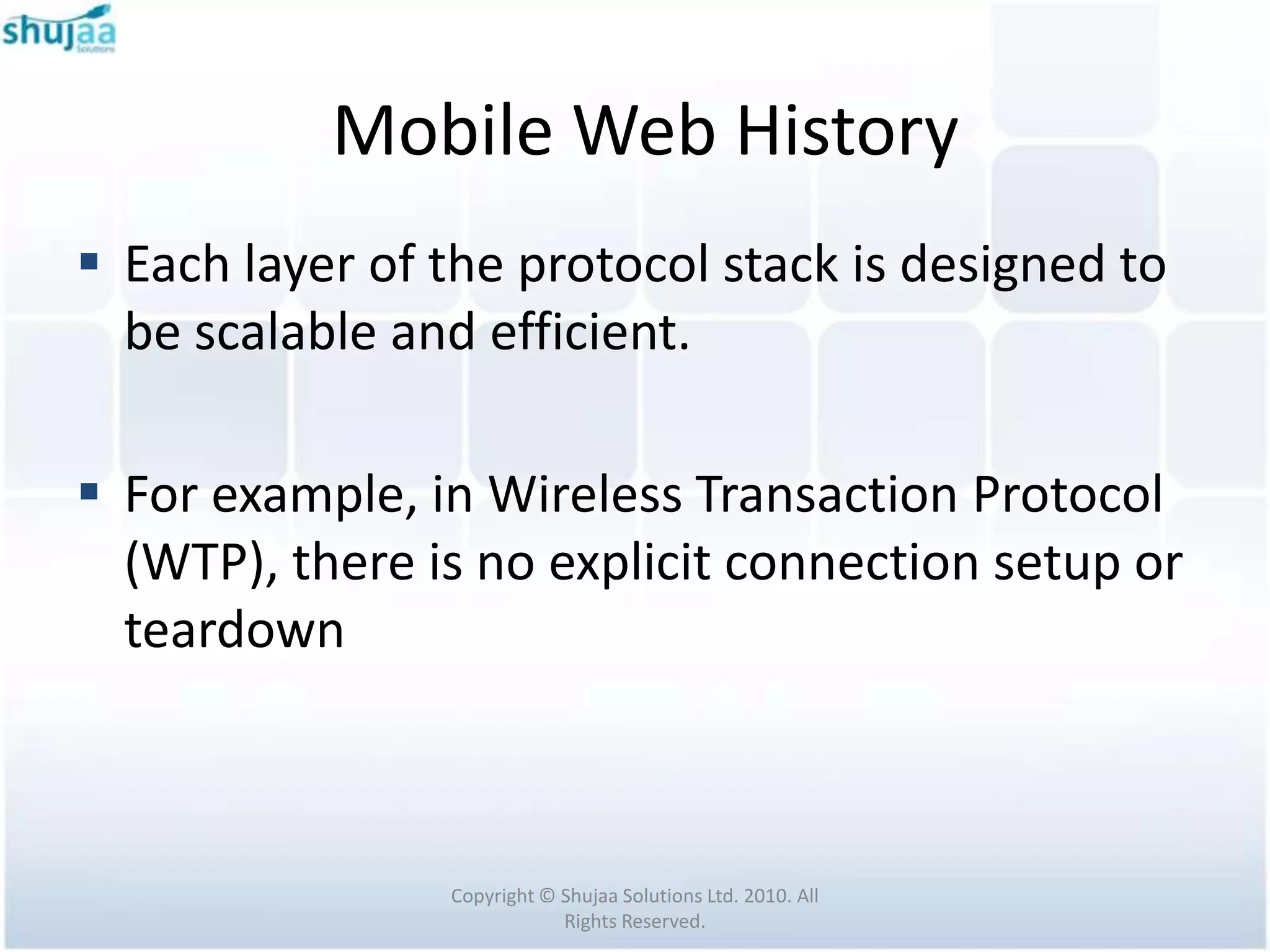 Mobile Web History
 Each layer of the protocol stack is designed to
  be scalable and efficient.

 For example, in Wireless Transaction Protocol
  (WTP), there is no explicit connection setup or
  teardown



                Copyright © Shujaa Solutions Ltd. 2010. All
                            Rights Reserved.
 