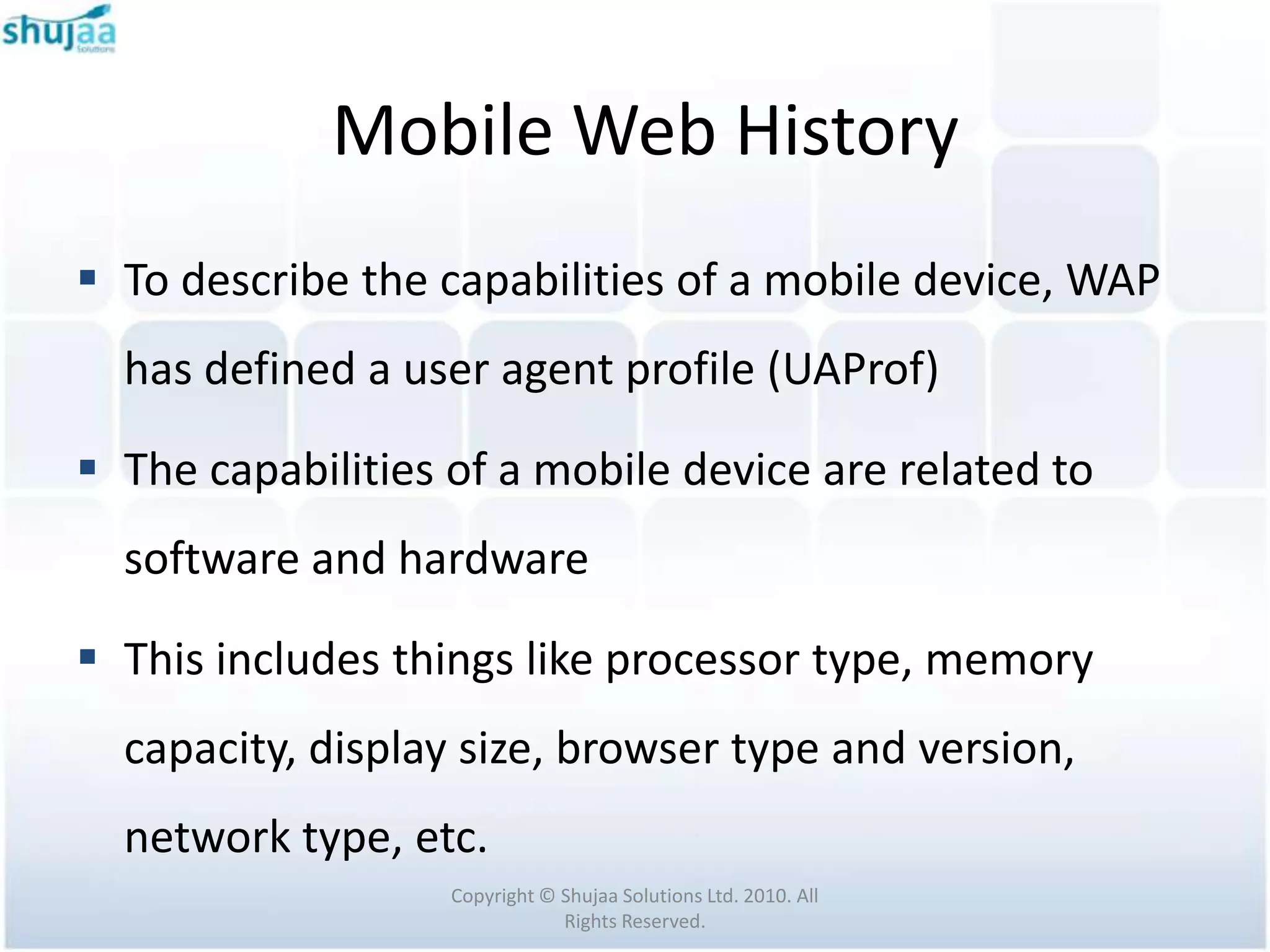 Mobile Web History
 To describe the capabilities of a mobile device, WAP
  has defined a user agent profile (UAProf)

 The capabilities of a mobile device are related to
  software and hardware

 This includes things like processor type, memory
  capacity, display size, browser type and version,
  network type, etc.
                   Copyright © Shujaa Solutions Ltd. 2010. All
                               Rights Reserved.
 