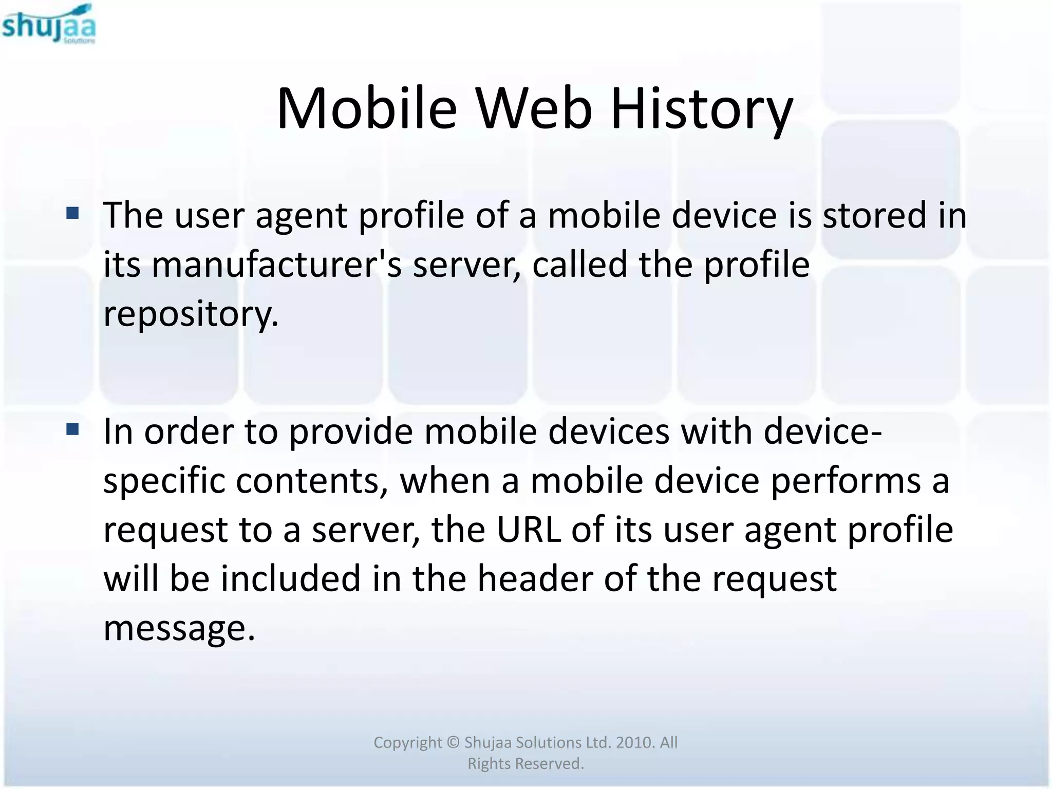 Mobile Web History
 The user agent profile of a mobile device is stored in
  its manufacturer's server, called the profile
  repository.

 In order to provide mobile devices with device-
  specific contents, when a mobile device performs a
  request to a server, the URL of its user agent profile
  will be included in the header of the request
  message.

                   Copyright © Shujaa Solutions Ltd. 2010. All
                               Rights Reserved.
 