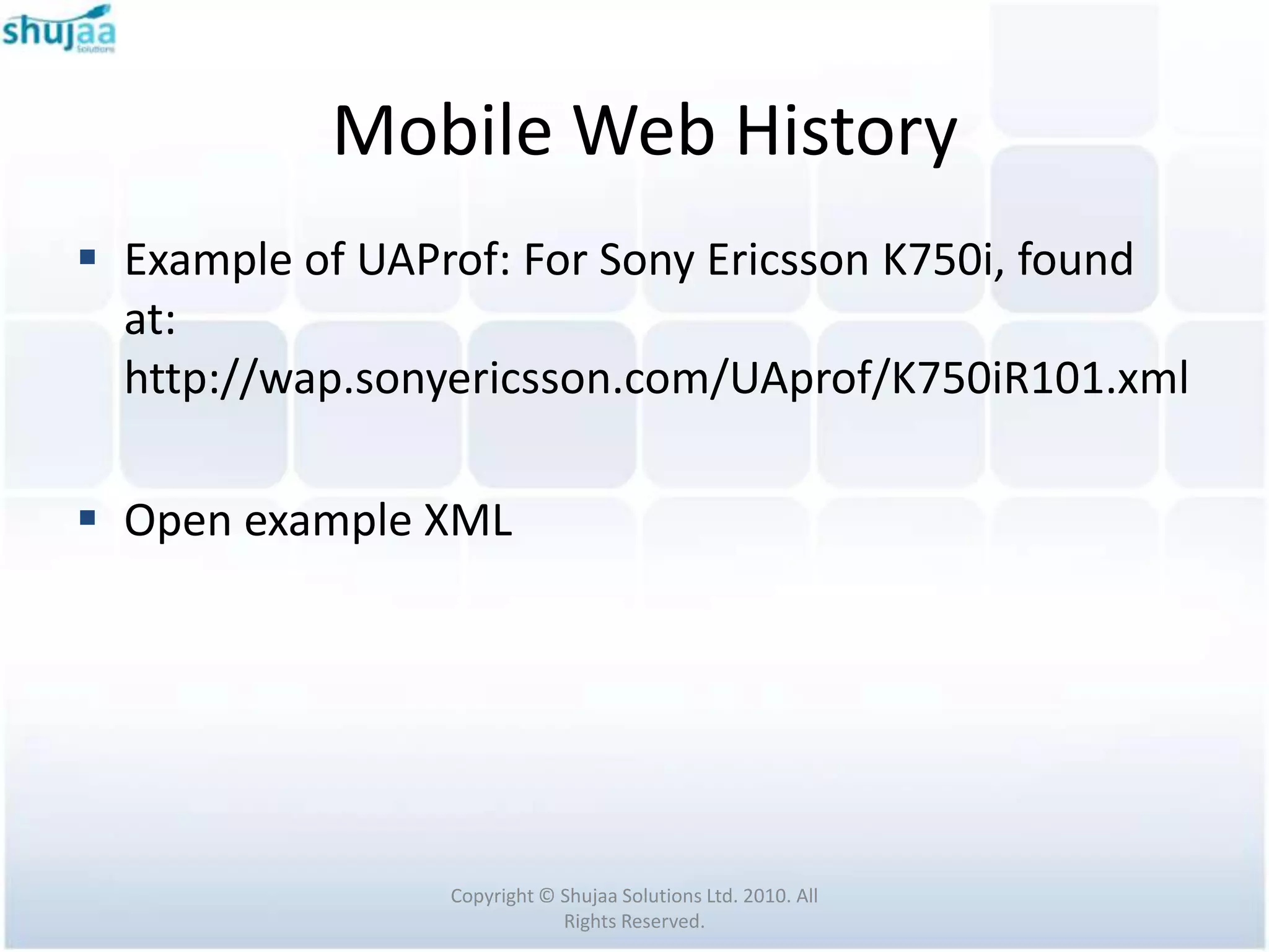 Mobile Web History
 Example of UAProf: For Sony Ericsson K750i, found
  at:
  http://wap.sonyericsson.com/UAprof/K750iR101.xml

 Open example XML




                 Copyright © Shujaa Solutions Ltd. 2010. All
                             Rights Reserved.
 