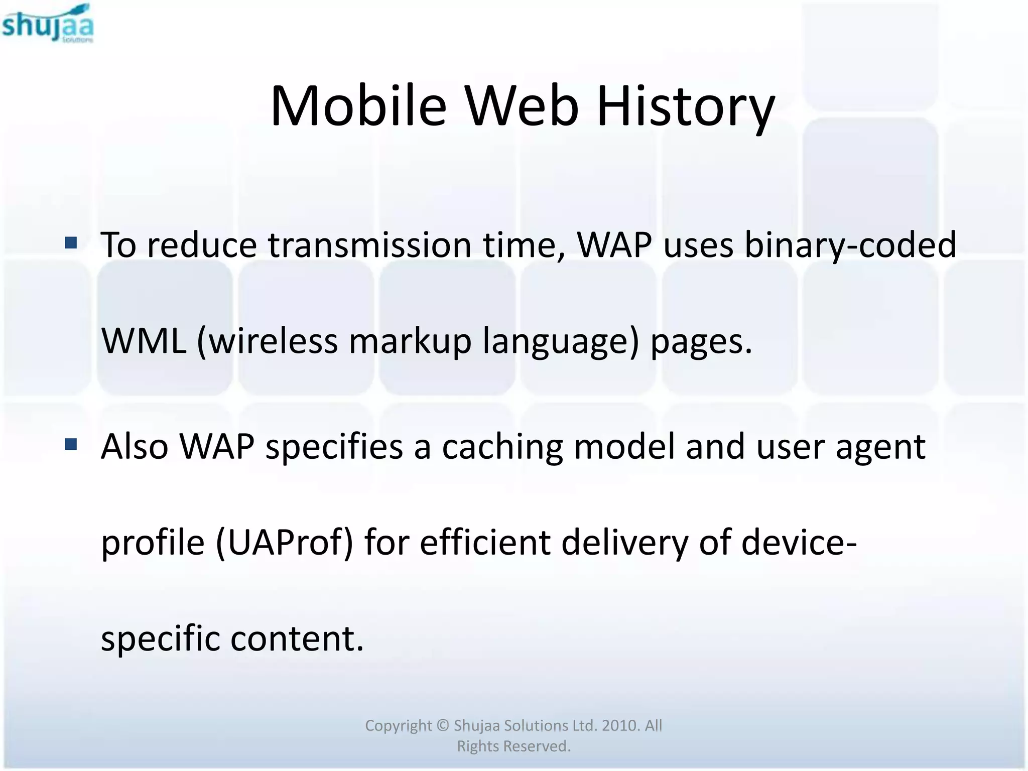 Mobile Web History

 To reduce transmission time, WAP uses binary-coded

  WML (wireless markup language) pages.

 Also WAP specifies a caching model and user agent

  profile (UAProf) for efficient delivery of device-

  specific content.

                   Copyright © Shujaa Solutions Ltd. 2010. All
                               Rights Reserved.
 