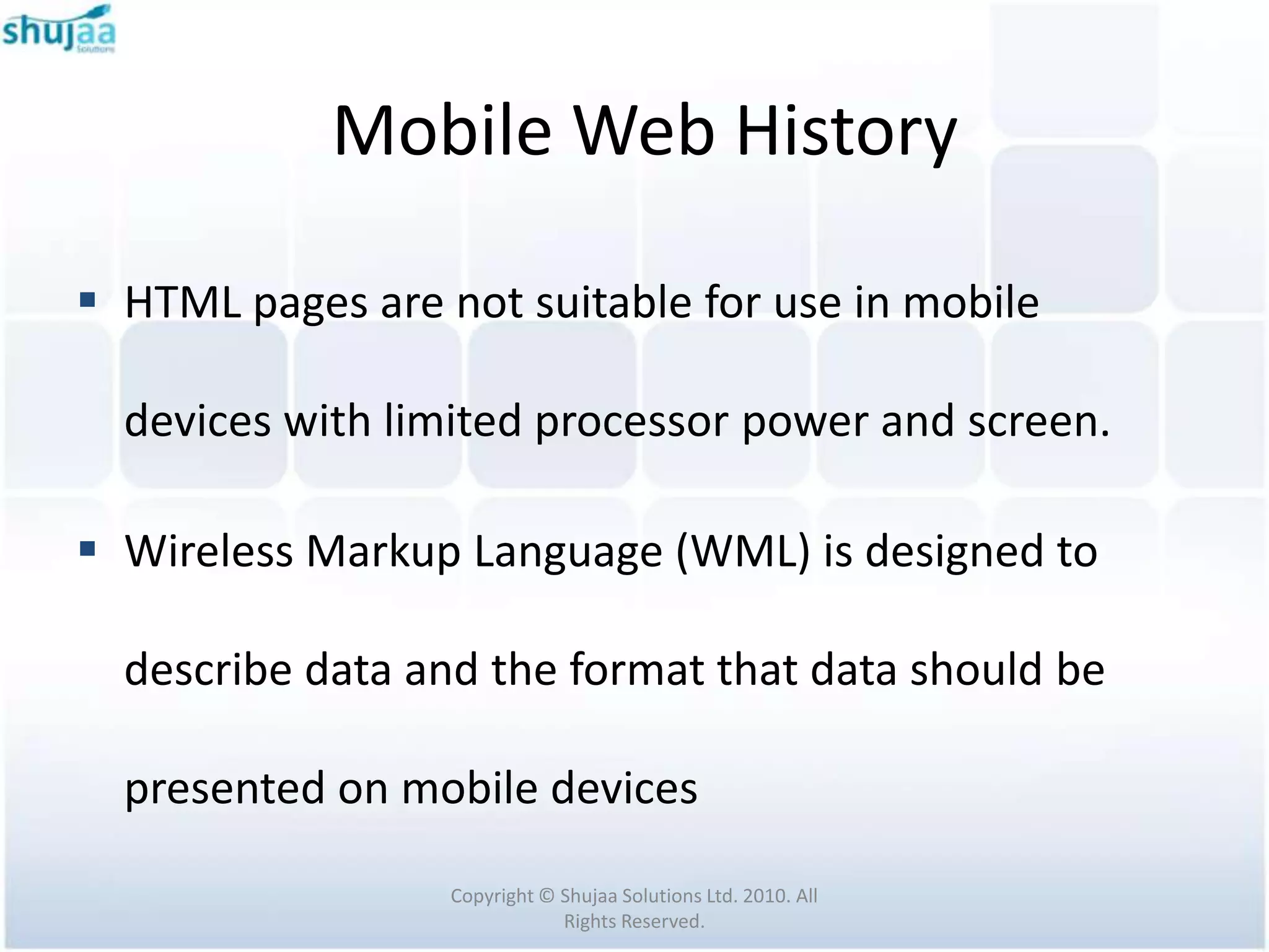 Mobile Web History

 HTML pages are not suitable for use in mobile

  devices with limited processor power and screen.

 Wireless Markup Language (WML) is designed to

  describe data and the format that data should be

  presented on mobile devices

                  Copyright © Shujaa Solutions Ltd. 2010. All
                              Rights Reserved.
 