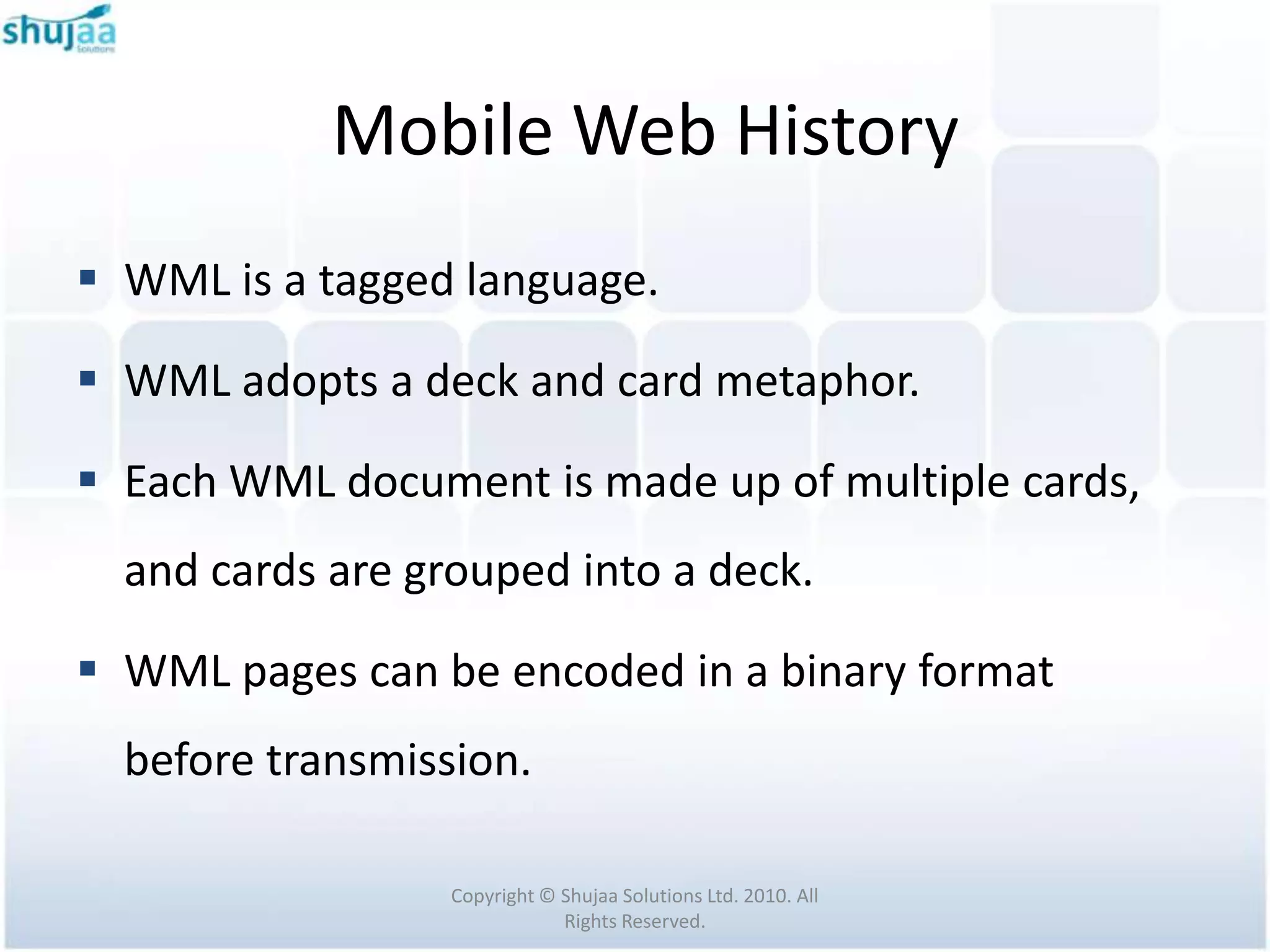 Mobile Web History
 WML is a tagged language.

 WML adopts a deck and card metaphor.

 Each WML document is made up of multiple cards,
  and cards are grouped into a deck.

 WML pages can be encoded in a binary format
  before transmission.

                  Copyright © Shujaa Solutions Ltd. 2010. All
                              Rights Reserved.
 