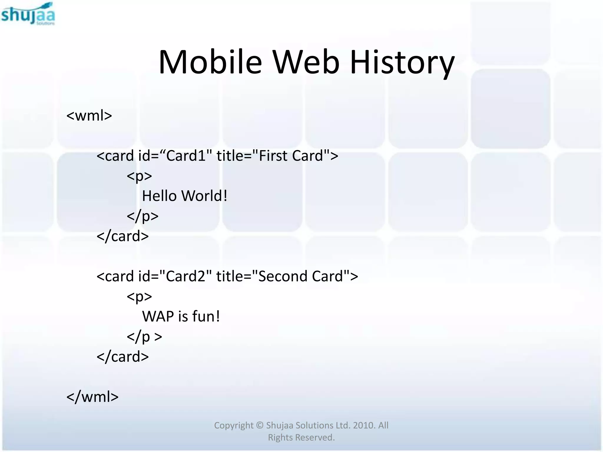 Mobile Web History
<wml>

   <card id=“Card1" title="First Card">
       <p>
          Hello World!
       </p>
   </card>

   <card id="Card2" title="Second Card">
       <p>
          WAP is fun!
       </p >
   </card>

</wml>
                    Copyright © Shujaa Solutions Ltd. 2010. All
                                Rights Reserved.
 