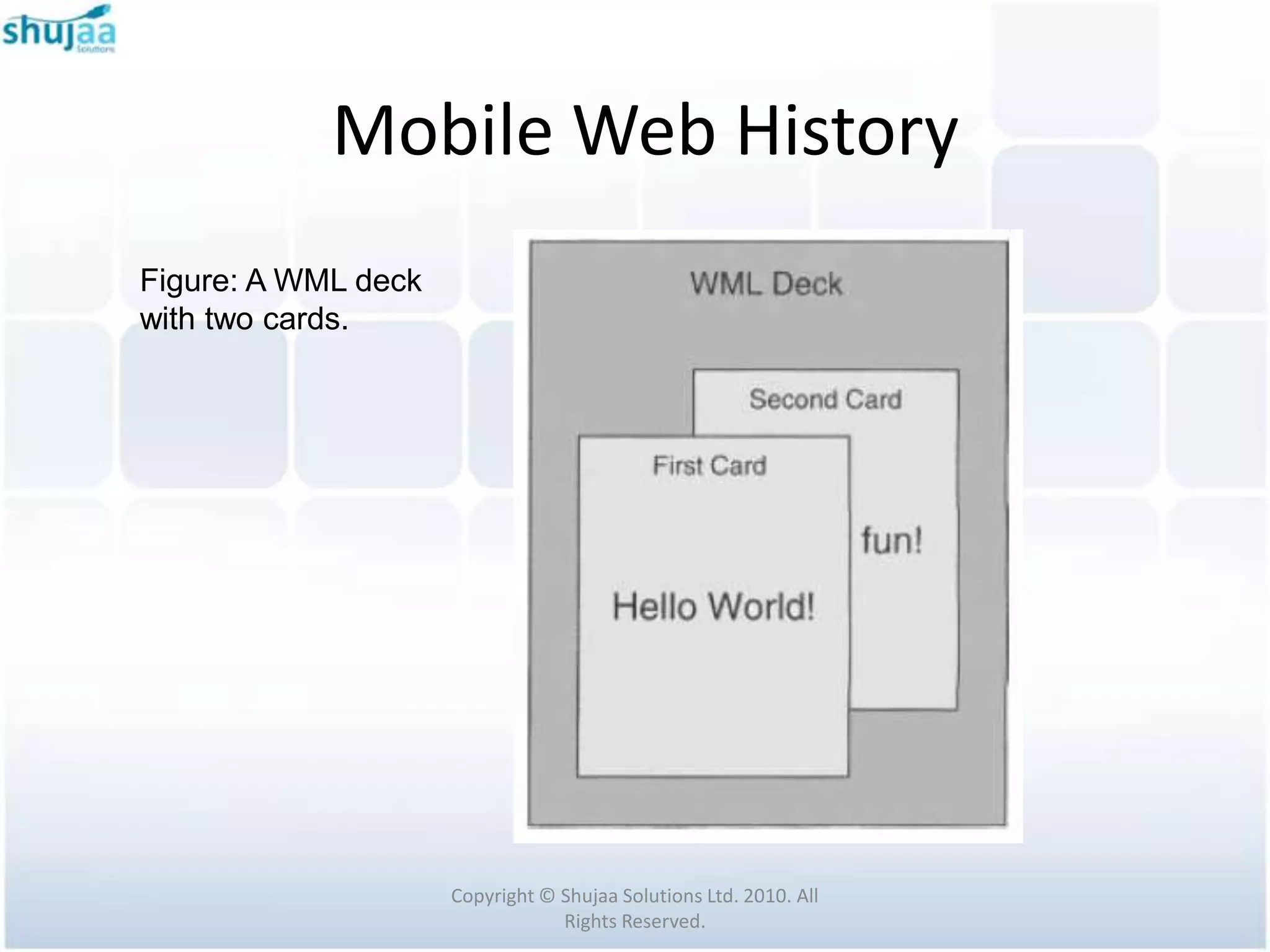 Mobile Web History
Figure: A WML deck
with two cards.




                     Copyright © Shujaa Solutions Ltd. 2010. All
                                 Rights Reserved.
 