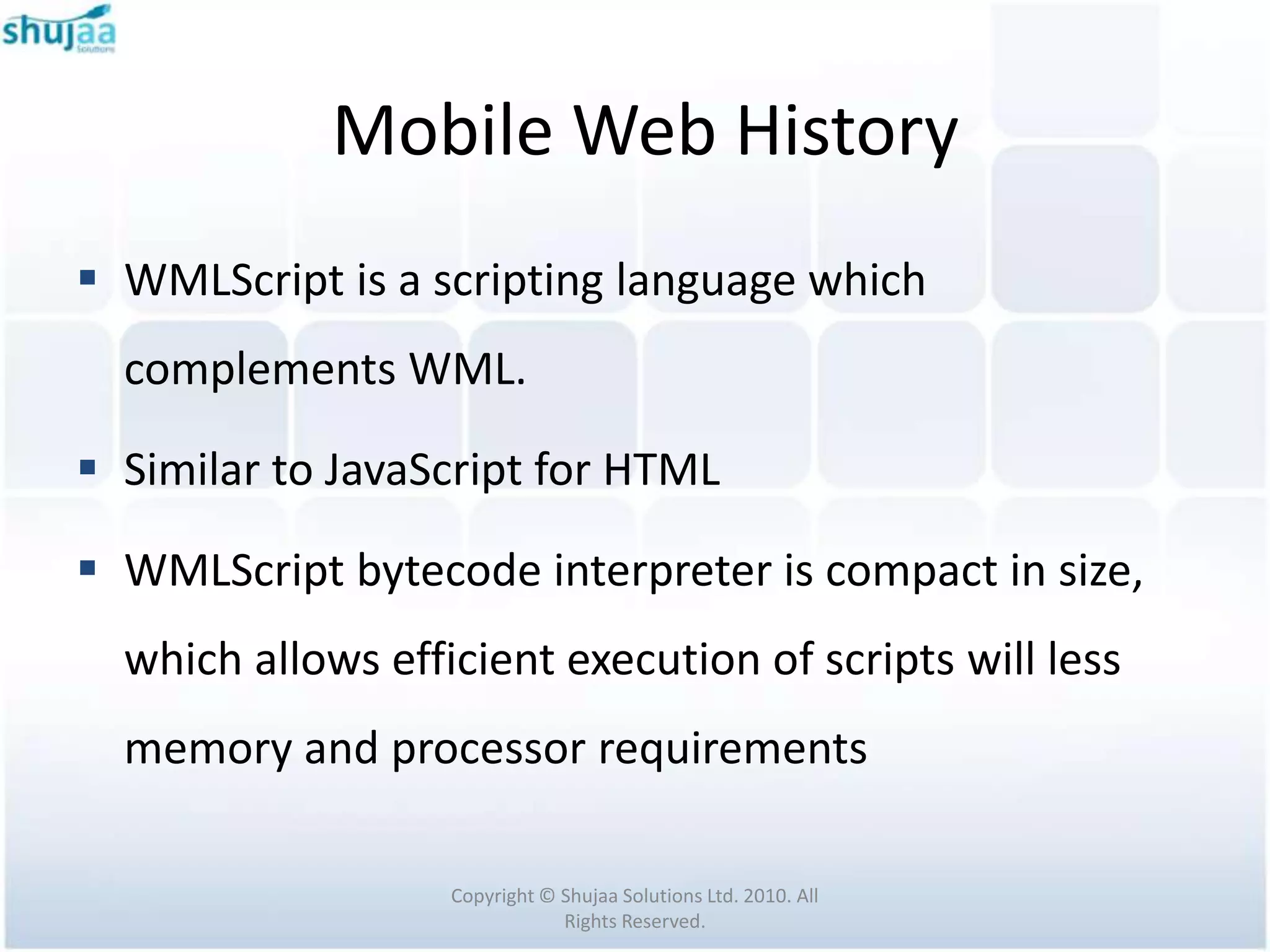 Mobile Web History
 WMLScript is a scripting language which
  complements WML.

 Similar to JavaScript for HTML

 WMLScript bytecode interpreter is compact in size,
  which allows efficient execution of scripts will less
  memory and processor requirements

                   Copyright © Shujaa Solutions Ltd. 2010. All
                               Rights Reserved.
 