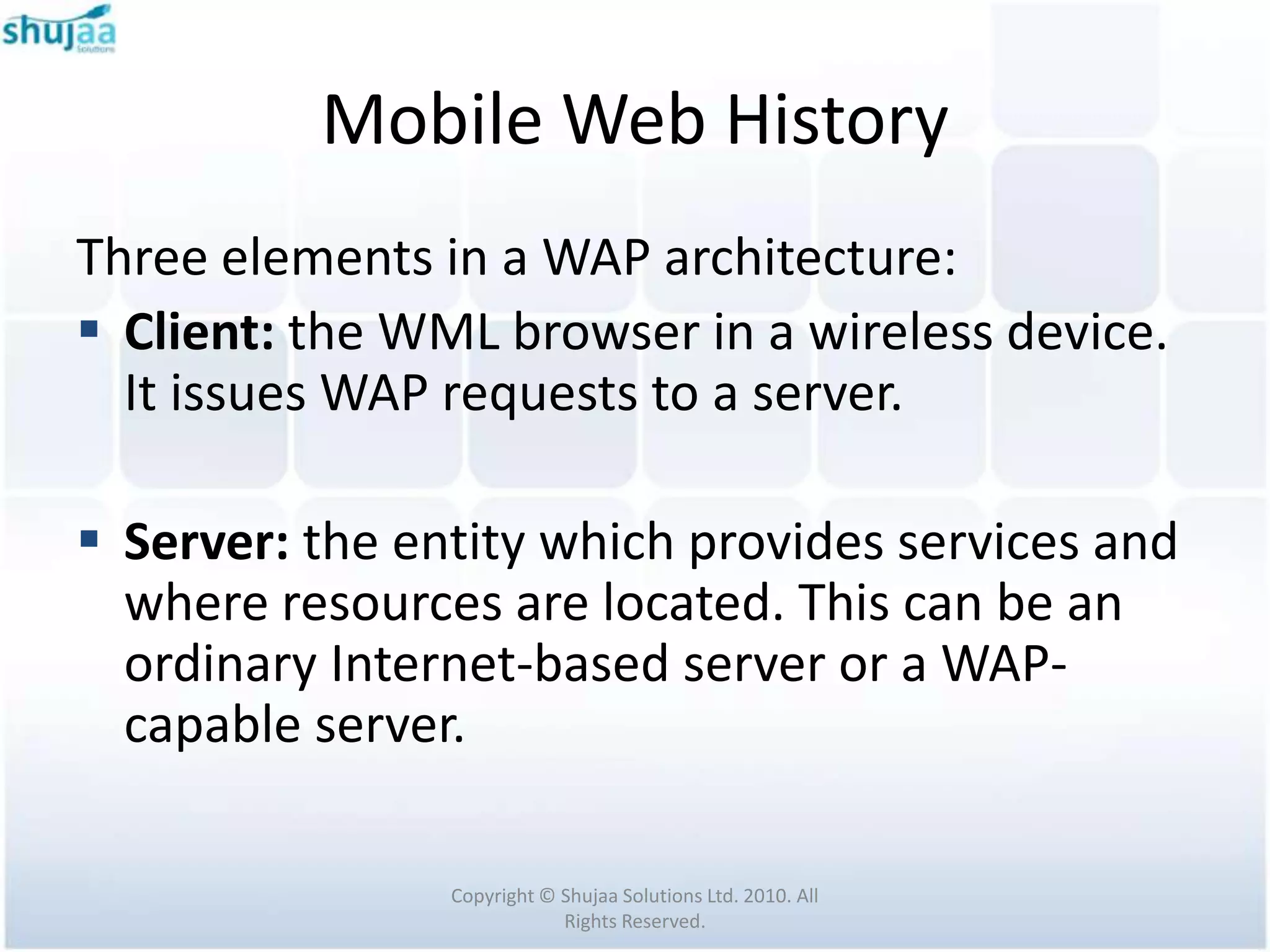 Mobile Web History
Three elements in a WAP architecture:
 Client: the WML browser in a wireless device.
  It issues WAP requests to a server.

 Server: the entity which provides services and
  where resources are located. This can be an
  ordinary Internet-based server or a WAP-
  capable server.

                Copyright © Shujaa Solutions Ltd. 2010. All
                            Rights Reserved.
 