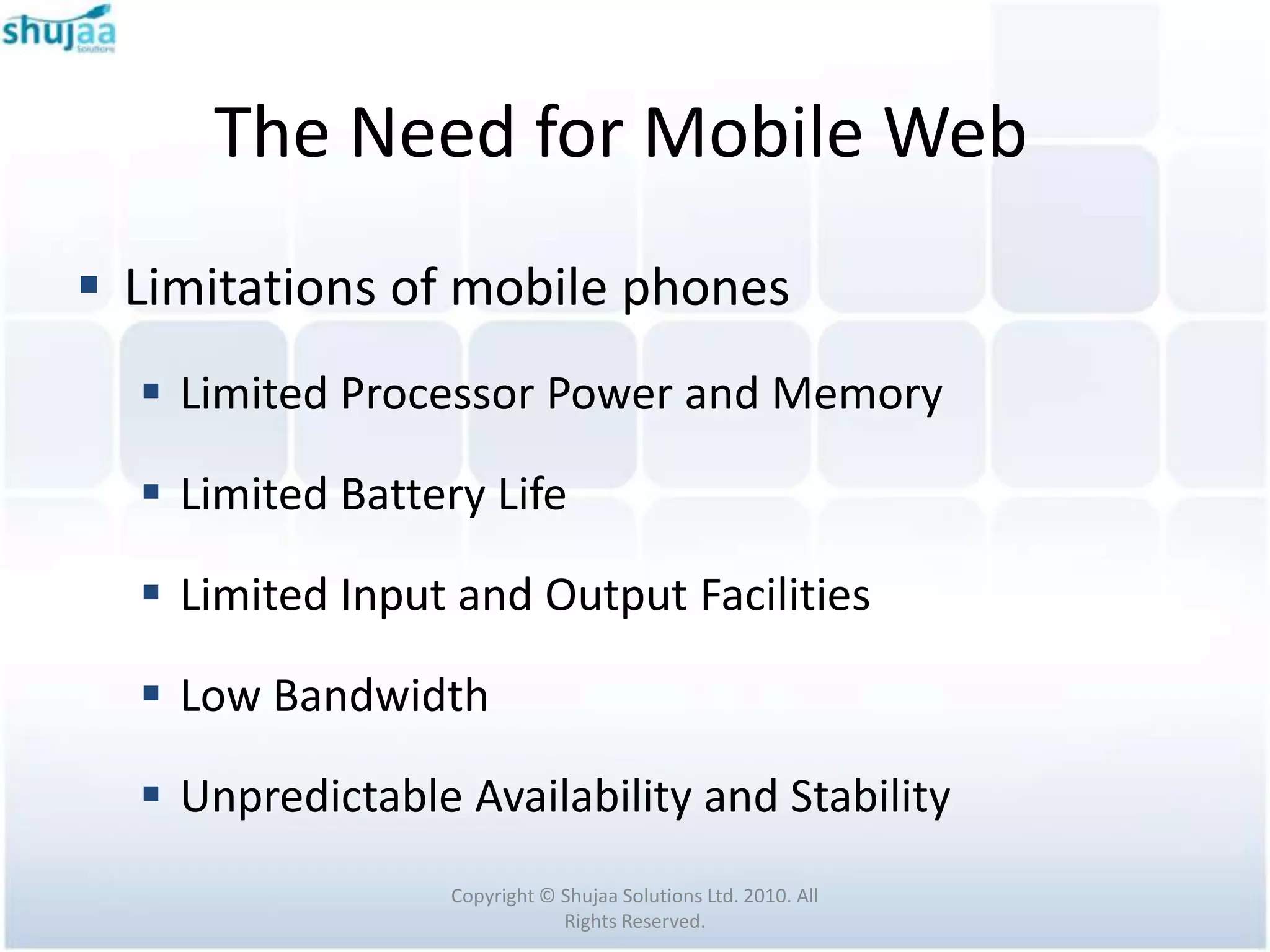 The Need for Mobile Web
 Limitations of mobile phones
   Limited Processor Power and Memory

   Limited Battery Life

   Limited Input and Output Facilities

   Low Bandwidth

   Unpredictable Availability and Stability
                  Copyright © Shujaa Solutions Ltd. 2010. All
                              Rights Reserved.
 