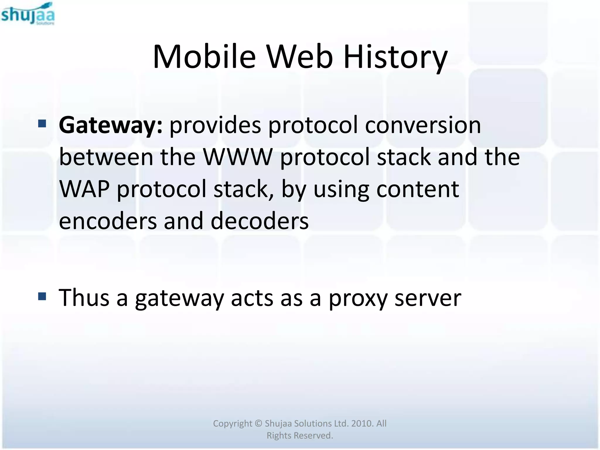 Mobile Web History
 Gateway: provides protocol conversion
  between the WWW protocol stack and the
  WAP protocol stack, by using content
  encoders and decoders

 Thus a gateway acts as a proxy server



                Copyright © Shujaa Solutions Ltd. 2010. All
                            Rights Reserved.
 