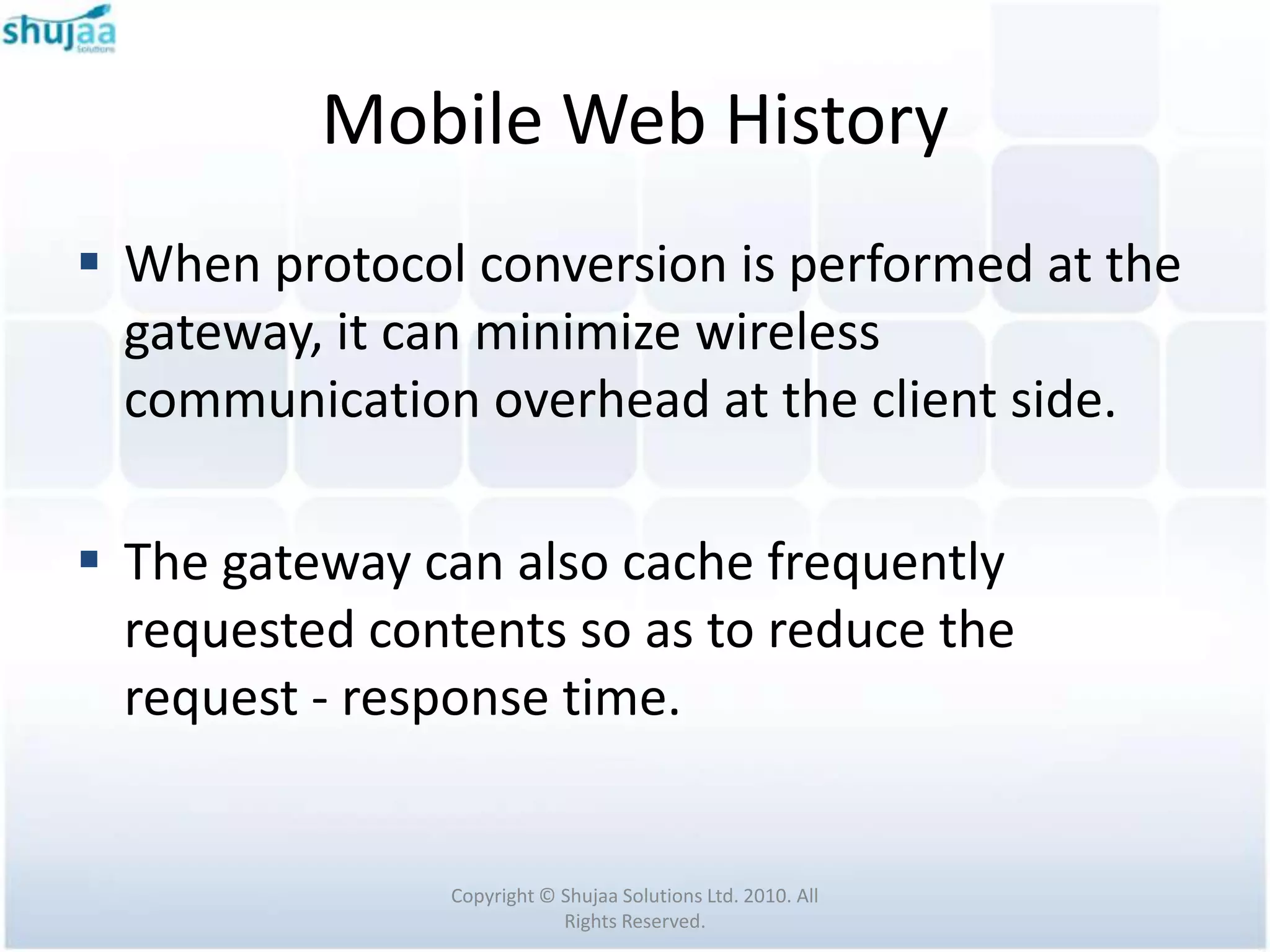 Mobile Web History
 When protocol conversion is performed at the
  gateway, it can minimize wireless
  communication overhead at the client side.

 The gateway can also cache frequently
  requested contents so as to reduce the
  request - response time.


               Copyright © Shujaa Solutions Ltd. 2010. All
                           Rights Reserved.
 