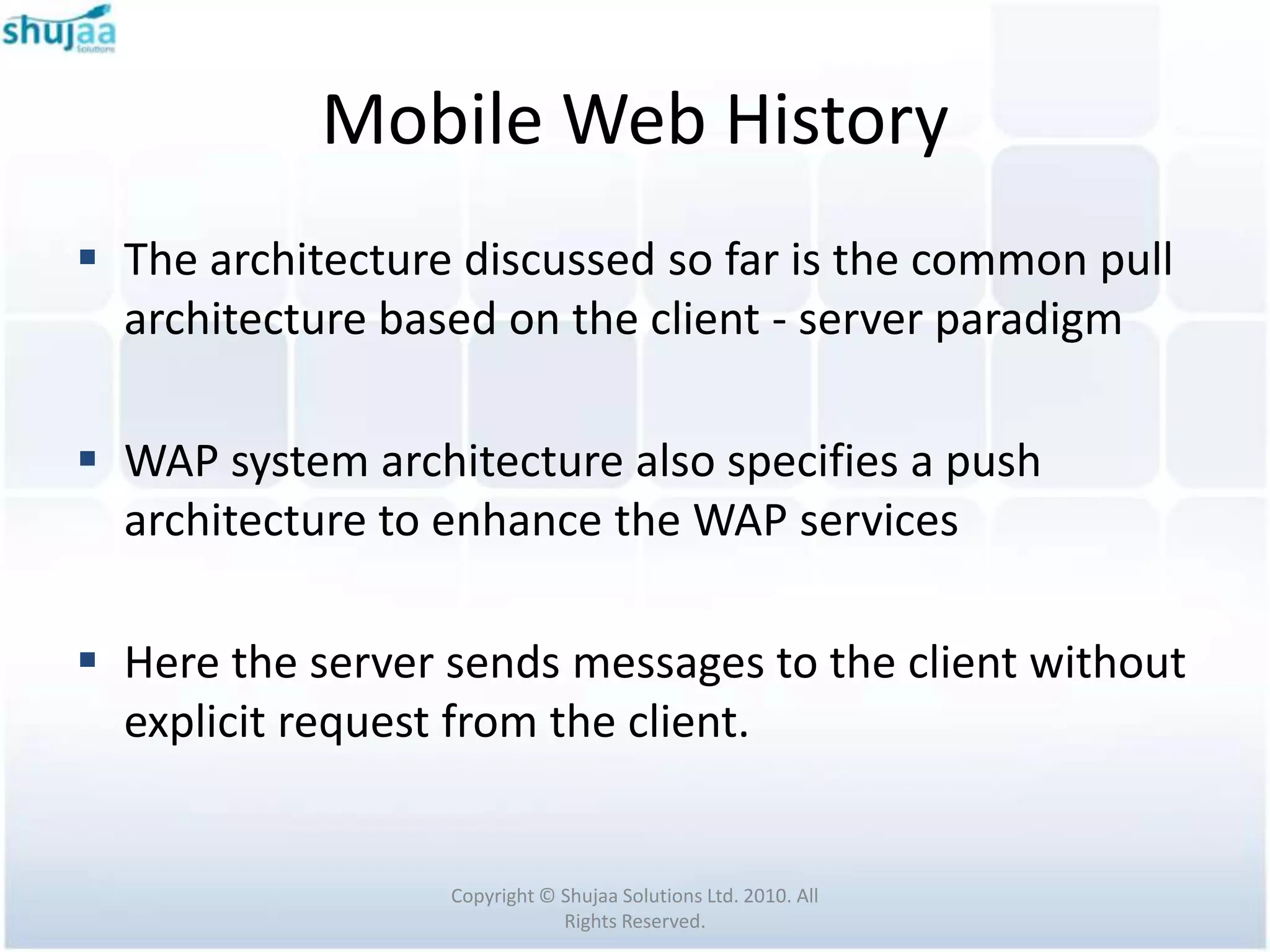 Mobile Web History
 The architecture discussed so far is the common pull
  architecture based on the client - server paradigm

 WAP system architecture also specifies a push
  architecture to enhance the WAP services

 Here the server sends messages to the client without
  explicit request from the client.


                  Copyright © Shujaa Solutions Ltd. 2010. All
                              Rights Reserved.
 