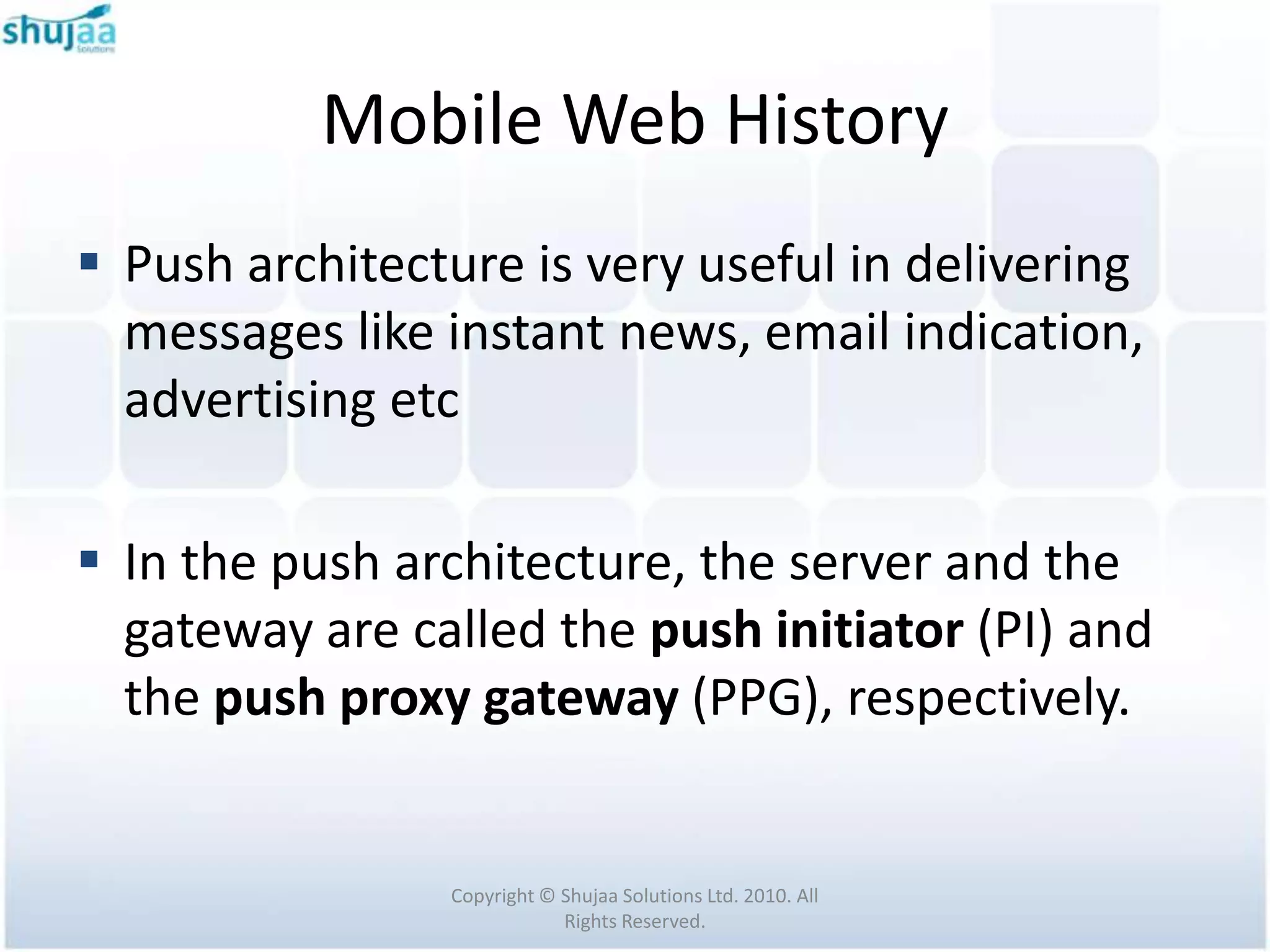 Mobile Web History
 Push architecture is very useful in delivering
  messages like instant news, email indication,
  advertising etc

 In the push architecture, the server and the
  gateway are called the push initiator (PI) and
  the push proxy gateway (PPG), respectively.


                Copyright © Shujaa Solutions Ltd. 2010. All
                            Rights Reserved.
 