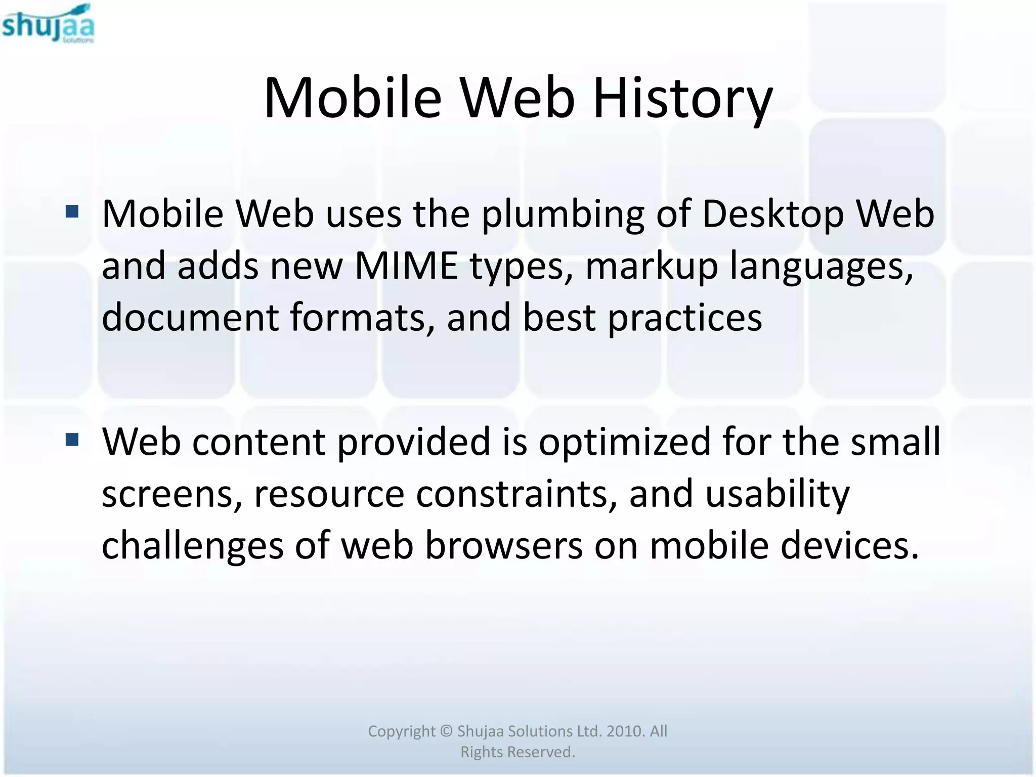 Mobile Web History
 Mobile Web uses the plumbing of Desktop Web
  and adds new MIME types, markup languages,
  document formats, and best practices

 Web content provided is optimized for the small
  screens, resource constraints, and usability
  challenges of web browsers on mobile devices.



                 Copyright © Shujaa Solutions Ltd. 2010. All
                             Rights Reserved.
 