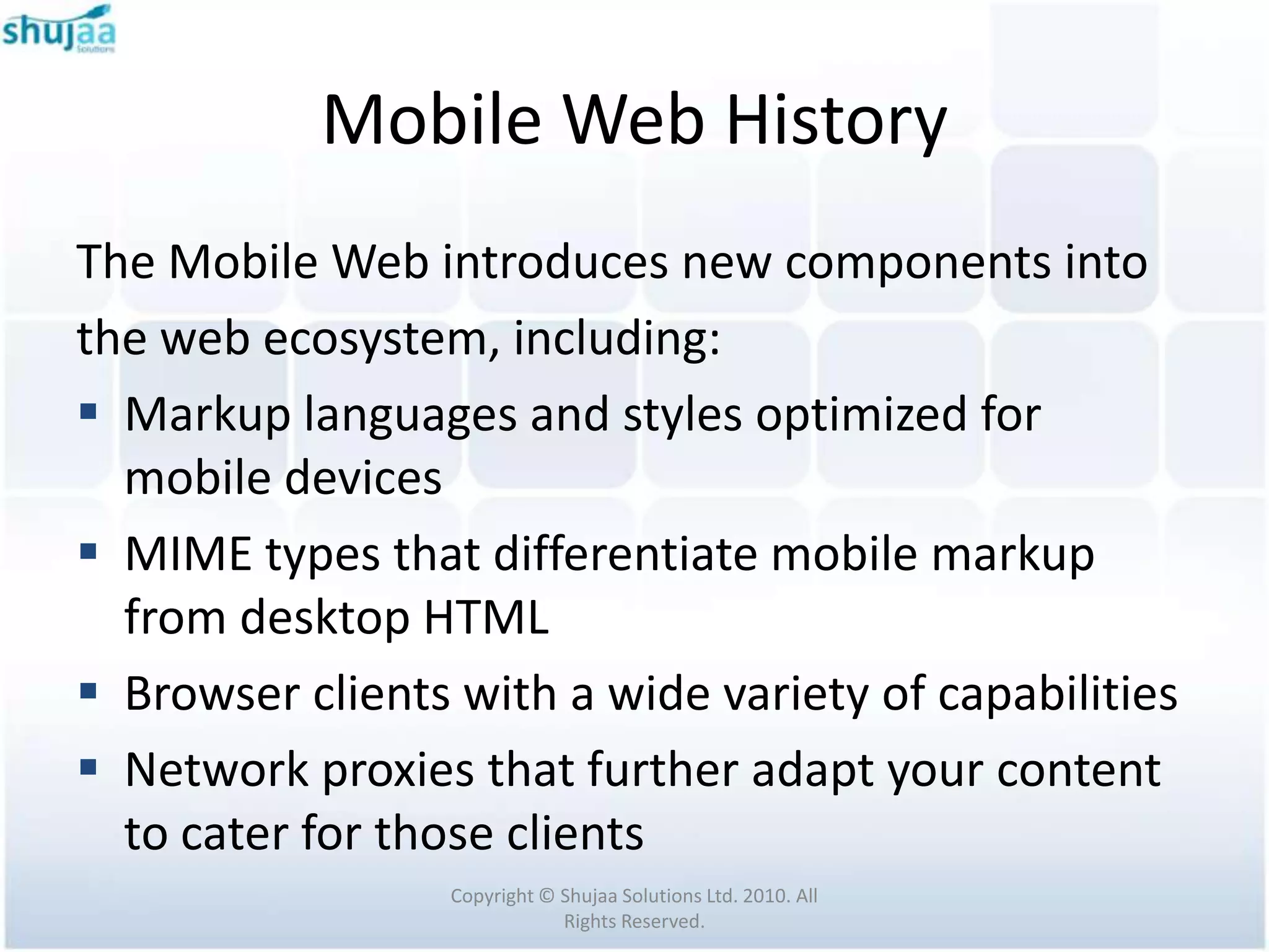 Mobile Web History
The Mobile Web introduces new components into
the web ecosystem, including:
 Markup languages and styles optimized for
  mobile devices
 MIME types that differentiate mobile markup
  from desktop HTML
 Browser clients with a wide variety of capabilities
 Network proxies that further adapt your content
  to cater for those clients
                  Copyright © Shujaa Solutions Ltd. 2010. All
                              Rights Reserved.
 