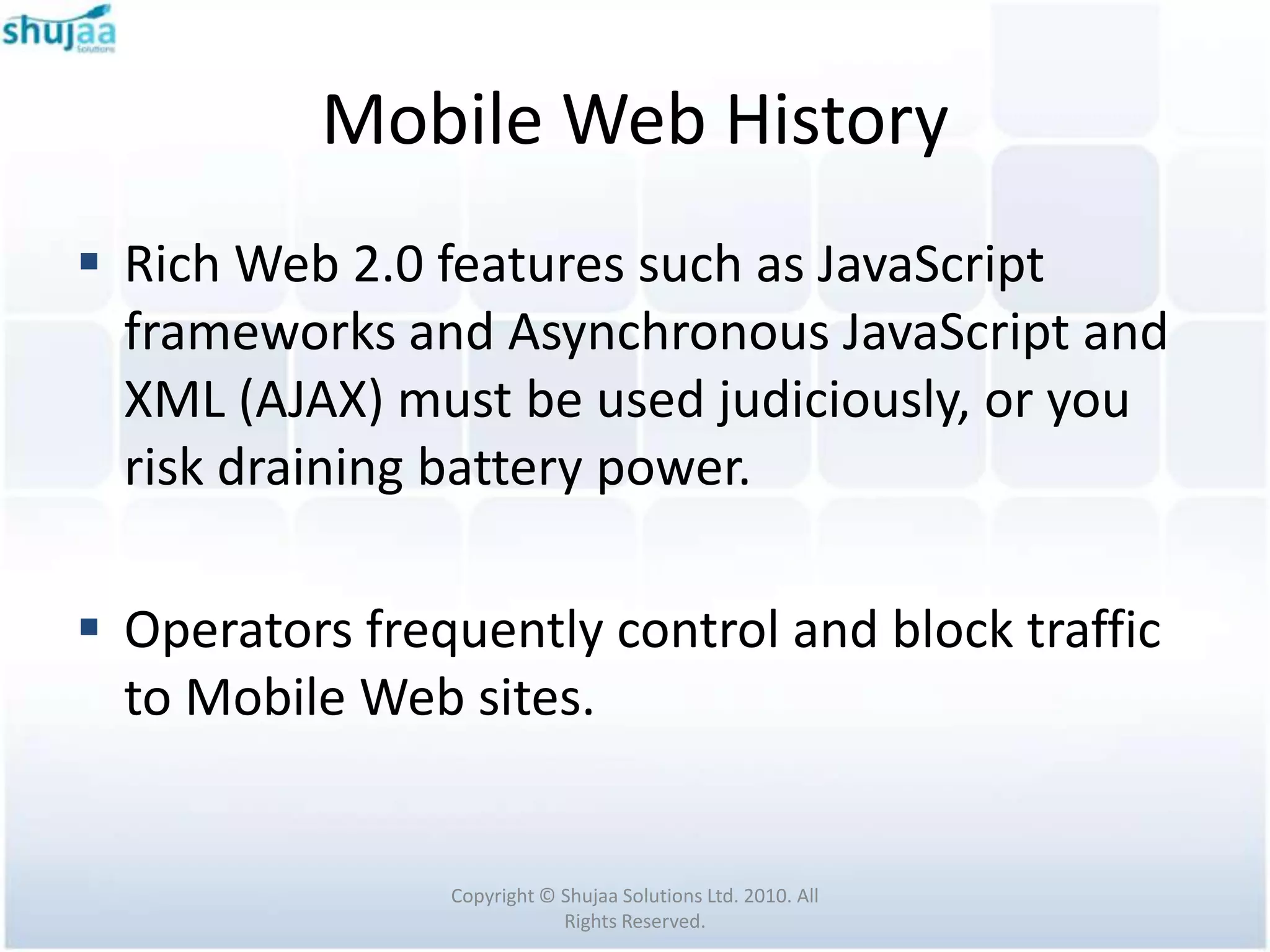 Mobile Web History
 Rich Web 2.0 features such as JavaScript
  frameworks and Asynchronous JavaScript and
  XML (AJAX) must be used judiciously, or you
  risk draining battery power.

 Operators frequently control and block traffic
  to Mobile Web sites.


                Copyright © Shujaa Solutions Ltd. 2010. All
                            Rights Reserved.
 