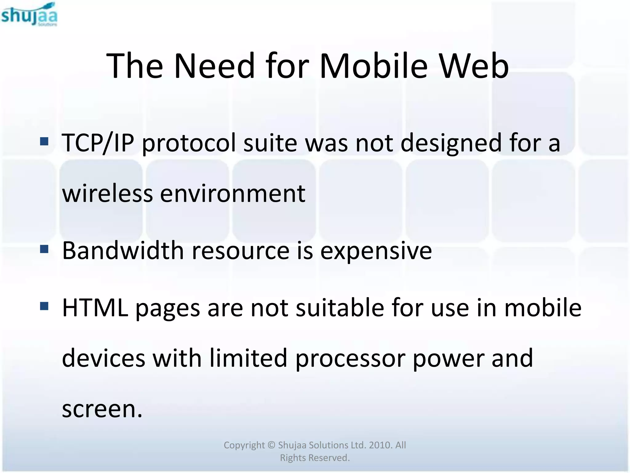 The Need for Mobile Web
 TCP/IP protocol suite was not designed for a
  wireless environment

 Bandwidth resource is expensive

 HTML pages are not suitable for use in mobile
  devices with limited processor power and
  screen.
                Copyright © Shujaa Solutions Ltd. 2010. All
                            Rights Reserved.
 
