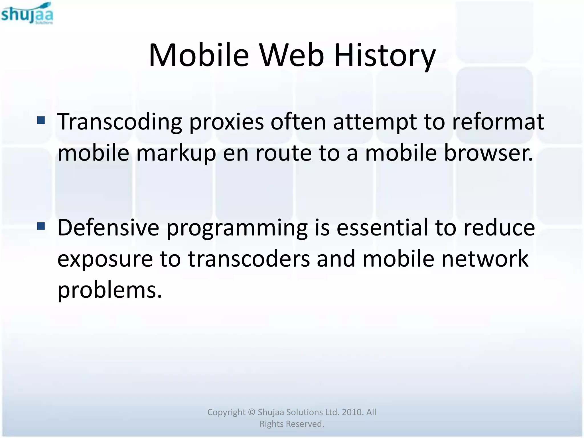 Mobile Web History
 Transcoding proxies often attempt to reformat
  mobile markup en route to a mobile browser.

 Defensive programming is essential to reduce
  exposure to transcoders and mobile network
  problems.



               Copyright © Shujaa Solutions Ltd. 2010. All
                           Rights Reserved.
 