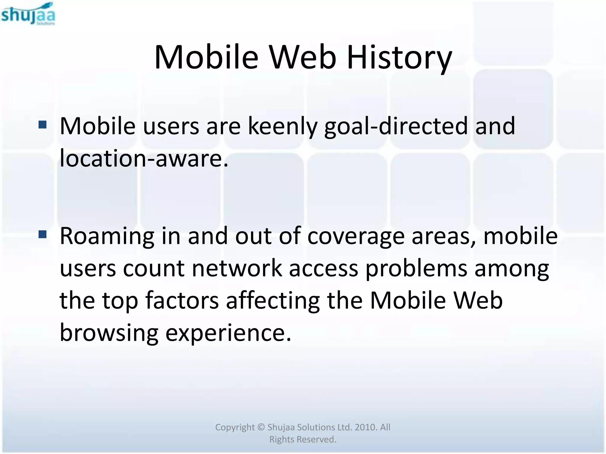 Mobile Web History
 Mobile users are keenly goal-directed and
  location-aware.

 Roaming in and out of coverage areas, mobile
  users count network access problems among
  the top factors affecting the Mobile Web
  browsing experience.


                Copyright © Shujaa Solutions Ltd. 2010. All
                            Rights Reserved.
 