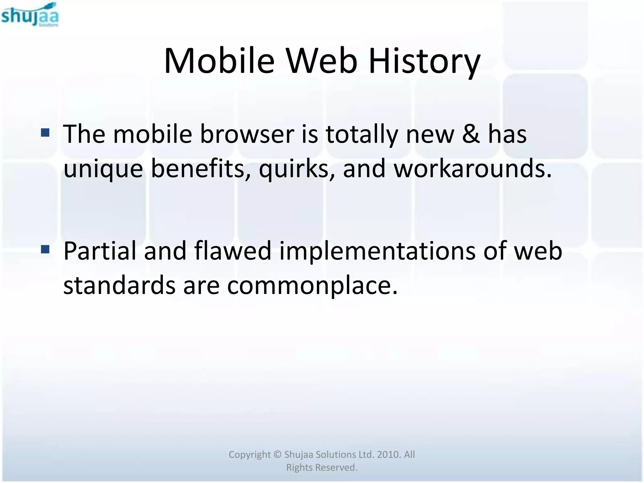 Mobile Web History
 The mobile browser is totally new & has
  unique benefits, quirks, and workarounds.

 Partial and flawed implementations of web
  standards are commonplace.




               Copyright © Shujaa Solutions Ltd. 2010. All
                           Rights Reserved.
 