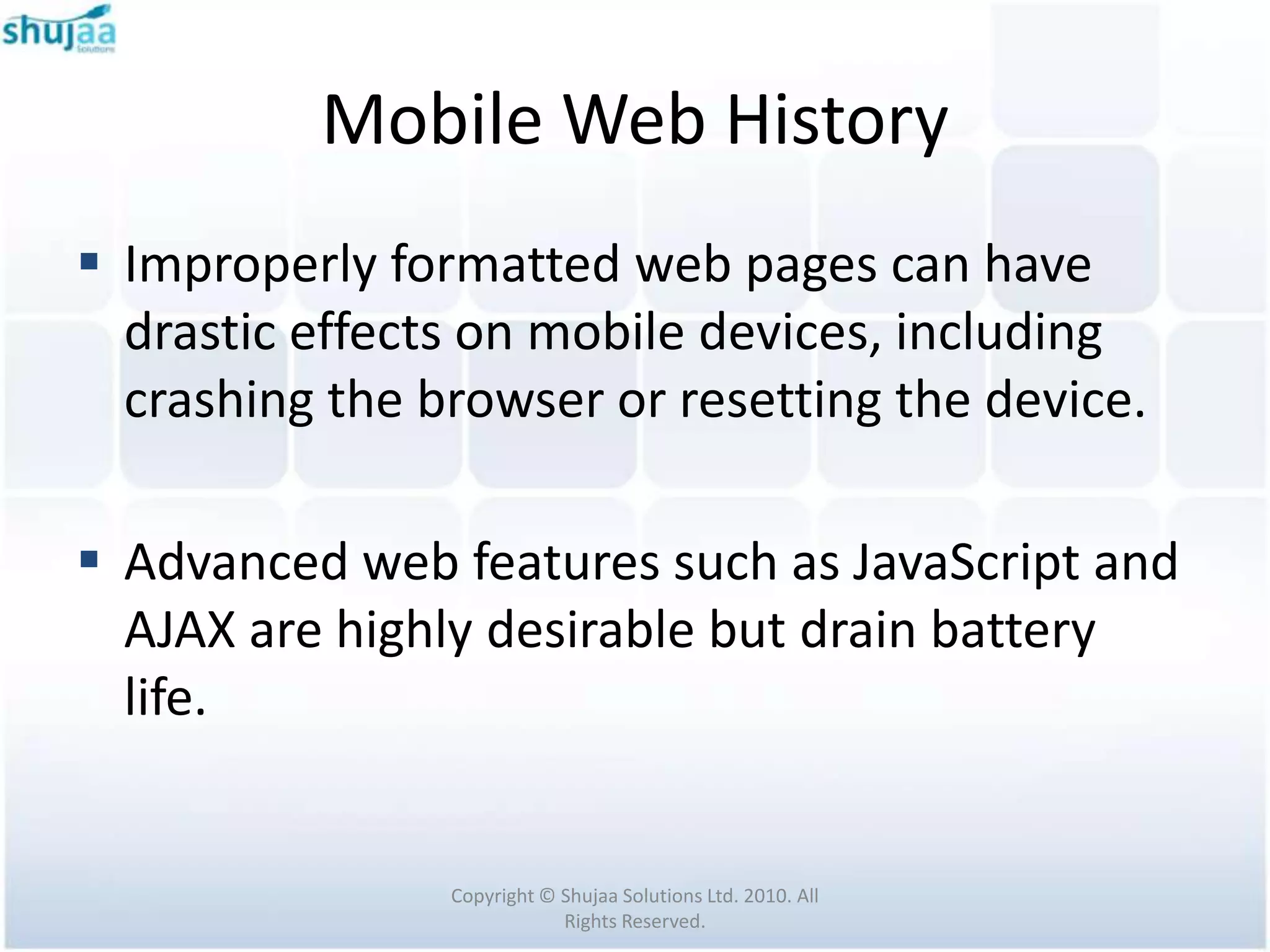 Mobile Web History
 Improperly formatted web pages can have
  drastic effects on mobile devices, including
  crashing the browser or resetting the device.

 Advanced web features such as JavaScript and
  AJAX are highly desirable but drain battery
  life.


                Copyright © Shujaa Solutions Ltd. 2010. All
                            Rights Reserved.
 