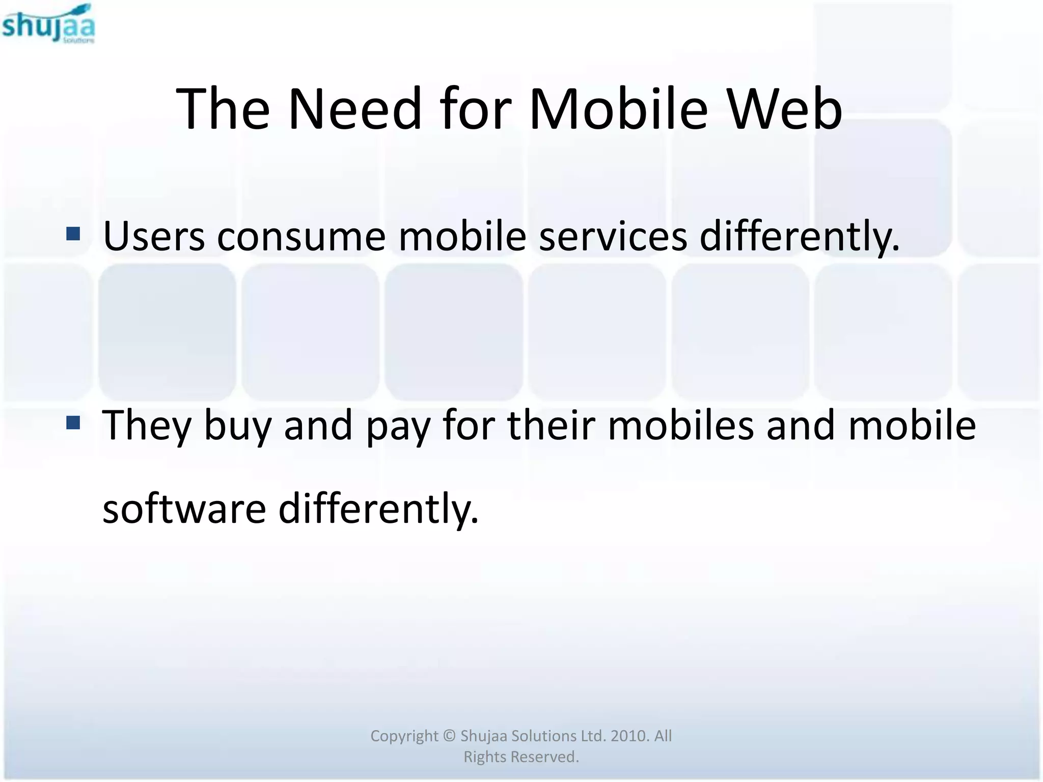 The Need for Mobile Web
 Users consume mobile services differently.



 They buy and pay for their mobiles and mobile
  software differently.



                Copyright © Shujaa Solutions Ltd. 2010. All
                            Rights Reserved.
 