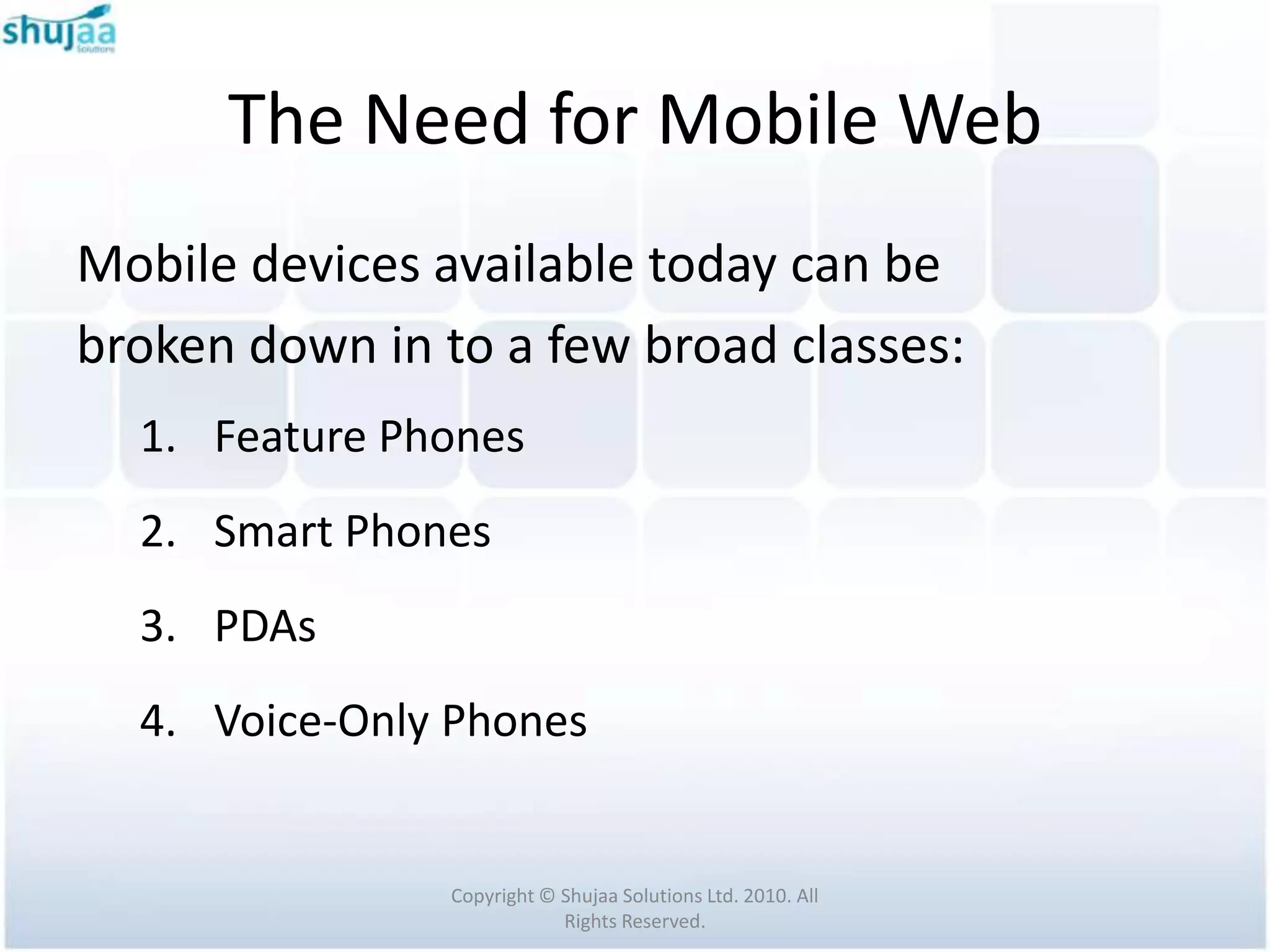 The Need for Mobile Web
Mobile devices available today can be
broken down in to a few broad classes:
  1. Feature Phones
  2. Smart Phones
  3. PDAs
  4. Voice-Only Phones


                Copyright © Shujaa Solutions Ltd. 2010. All
                            Rights Reserved.
 
