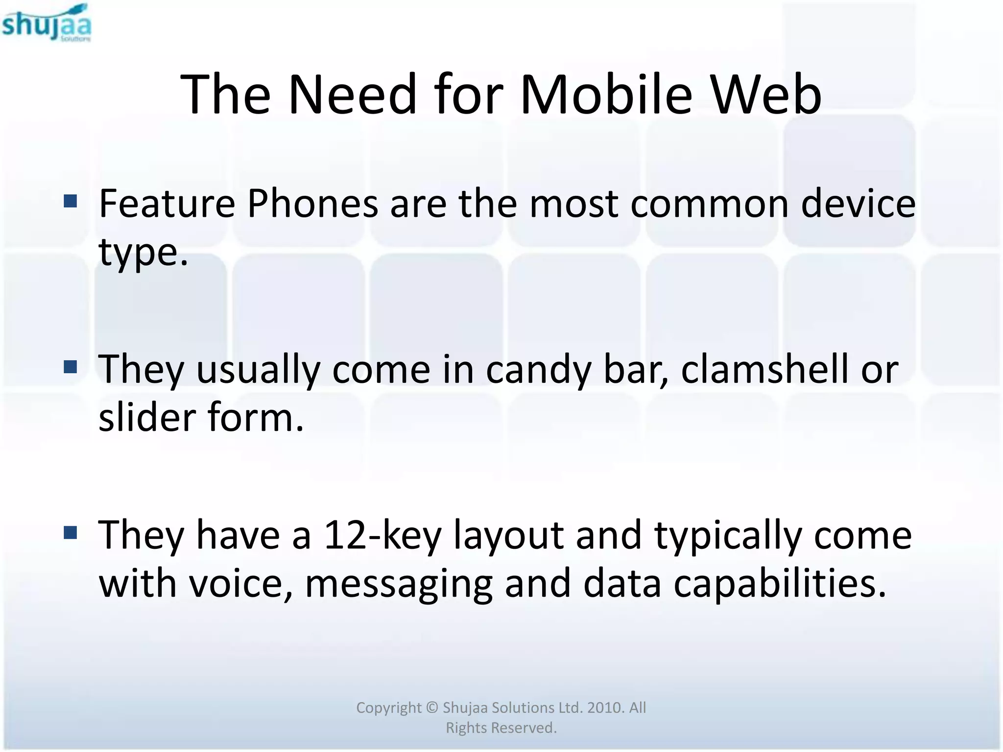 The Need for Mobile Web
 Feature Phones are the most common device
  type.

 They usually come in candy bar, clamshell or
  slider form.

 They have a 12-key layout and typically come
  with voice, messaging and data capabilities.

                Copyright © Shujaa Solutions Ltd. 2010. All
                            Rights Reserved.
 