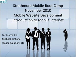 Strathmore Mobile Boot Camp
                 November 2010
          Mobile Website Development
         Introduction to Mobile Internet


Facilitated by:
Michael Wakahe
Shujaa Solutions Ltd
 