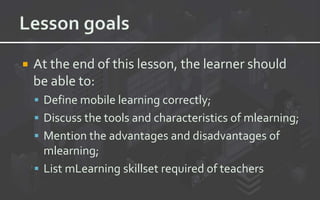  At the end of this lesson, the learner should
be able to:
 Define mobile learning correctly;
 Discuss the tools and characteristics of mlearning;
 Mention the advantages and disadvantages of
mlearning;
 List mLearning skillset required of teachers
 