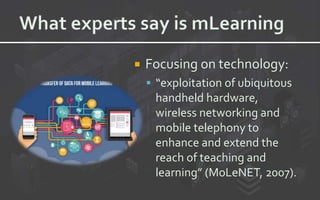  Focusing on technology:
 “exploitation of ubiquitous
handheld hardware,
wireless networking and
mobile telephony to
enhance and extend the
reach of teaching and
learning” (MoLeNET, 2007).
 