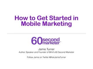 How to Get Started in
 Mobile Marketing


                    Jamie Turner
 Author, Speaker and Founder of BKV’s 60 Second Marketer

         Follow Jamie on Twitter @AskJamieTurner
 