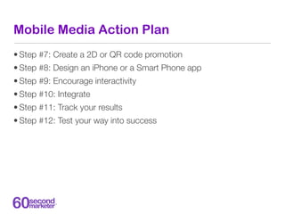 Mobile Media Action Plan
• Step #7: Create a 2D or QR code promotion
• Step #8: Design an iPhone or a Smart Phone app
• St...