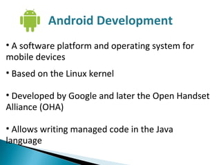 A software platform and operating system for mobile devices Based on the Linux kernel Developed by Google and later the Open Handset Alliance (OHA) Allows writing managed code in the Java language Android Development 