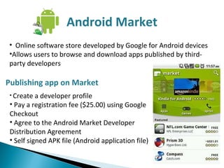 Android Market Online software store developed by Google for Android devices Allows users to browse and download apps published by third-party developers Publishing app on Market Create a developer profile Pay a registration fee ($25.00) using Google Checkout Agree to the Android Market Developer Distribution Agreement Self signed APK file (Android application file) 