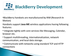 BlackBerry handsets are manufactured by RIM (Research In Motion) Handsets support  Java ME  wireless applications having following features: Integrate tightly with core services like Messaging, Calendar, browser etc. Support multithreading, internationalization, network communication, and local data storage. Communicate with networks using standard TCP and HTTP connections BlackBerry Development 