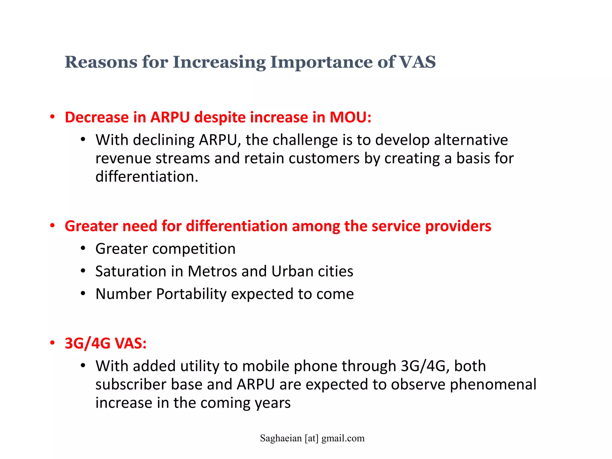 Reasons for Increasing Importance of VAS
• Decrease in ARPU despite increase in MOU:
• With declining ARPU, the challenge is to develop alternative
revenue streams and retain customers by creating a basis for
differentiation.
• Greater need for differentiation among the service providers
• Greater competition
• Saturation in Metros and Urban cities
• Number Portability expected to come
• 3G/4G VAS:
• With added utility to mobile phone through 3G/4G, both
subscriber base and ARPU are expected to observe phenomenal
increase in the coming years
Saghaeian [at] gmail.com
 