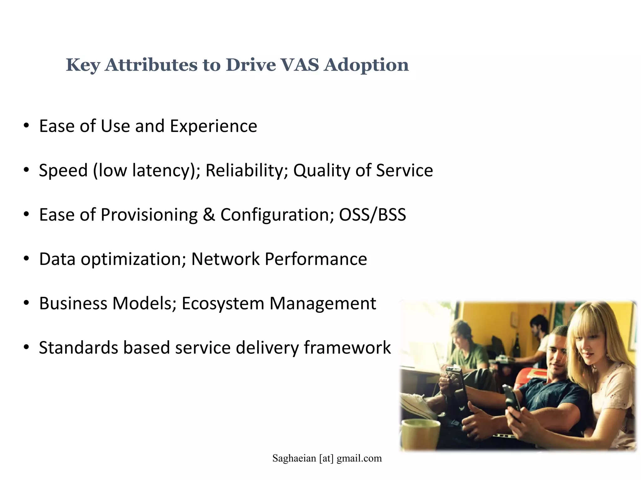 Key Attributes to Drive VAS Adoption
• Ease of Use and Experience
• Speed (low latency); Reliability; Quality of Service
• Ease of Provisioning & Configuration; OSS/BSS
• Data optimization; Network Performance
• Business Models; Ecosystem Management
• Standards based service delivery framework
Saghaeian [at] gmail.com
 