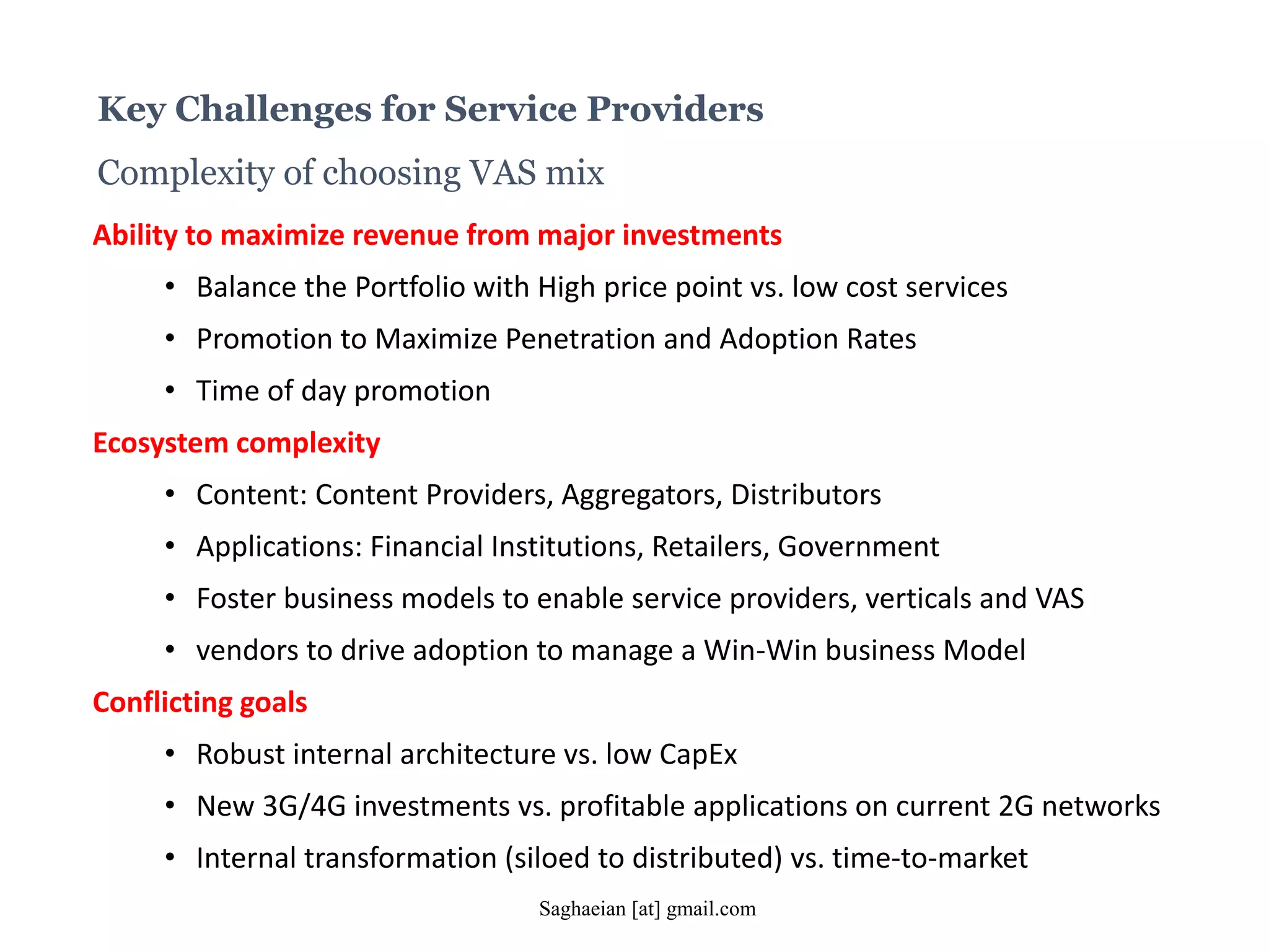 Key Challenges for Service Providers
Complexity of choosing VAS mix
Ability to maximize revenue from major investments
• Balance the Portfolio with High price point vs. low cost services
• Promotion to Maximize Penetration and Adoption Rates
• Time of day promotion
Ecosystem complexity
• Content: Content Providers, Aggregators, Distributors
• Applications: Financial Institutions, Retailers, Government
• Foster business models to enable service providers, verticals and VAS
• vendors to drive adoption to manage a Win-Win business Model
Conflicting goals
• Robust internal architecture vs. low CapEx
• New 3G/4G investments vs. profitable applications on current 2G networks
• Internal transformation (siloed to distributed) vs. time-to-market
Saghaeian [at] gmail.com
 