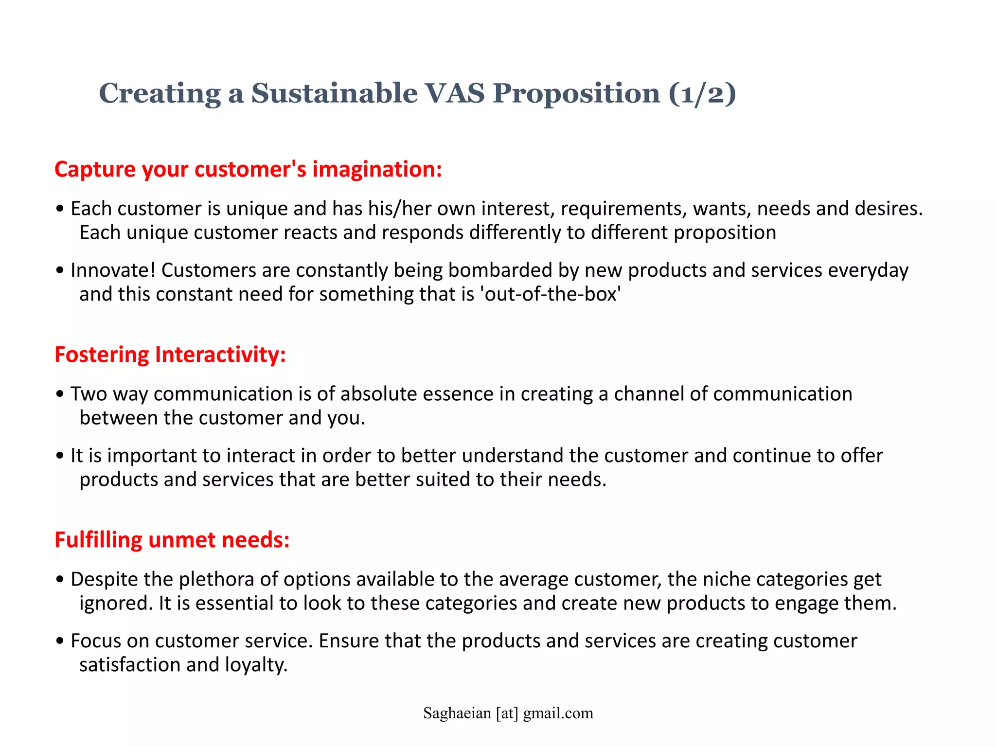 Creating a Sustainable VAS Proposition (1/2)
Capture your customer's imagination:
• Each customer is unique and has his/her own interest, requirements, wants, needs and desires.
Each unique customer reacts and responds differently to different proposition
• Innovate! Customers are constantly being bombarded by new products and services everyday
and this constant need for something that is 'out-of-the-box'
Fostering Interactivity:
• Two way communication is of absolute essence in creating a channel of communication
between the customer and you.
• It is important to interact in order to better understand the customer and continue to offer
products and services that are better suited to their needs.
Fulfilling unmet needs:
• Despite the plethora of options available to the average customer, the niche categories get
ignored. It is essential to look to these categories and create new products to engage them.
• Focus on customer service. Ensure that the products and services are creating customer
satisfaction and loyalty.
Saghaeian [at] gmail.com
 