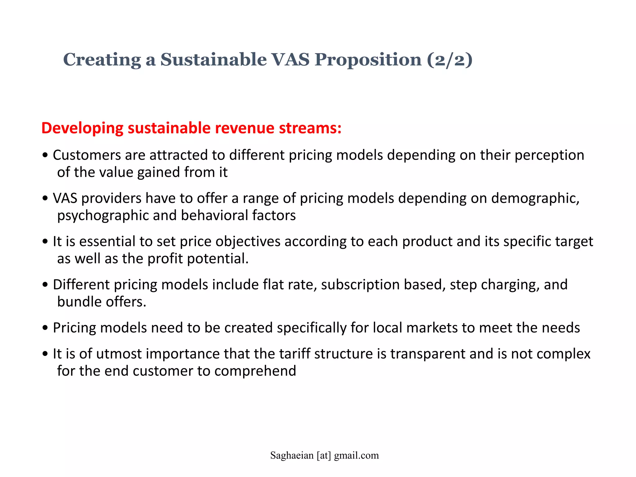 Developing sustainable revenue streams:
• Customers are attracted to different pricing models depending on their perception
of the value gained from it
• VAS providers have to offer a range of pricing models depending on demographic,
psychographic and behavioral factors
• It is essential to set price objectives according to each product and its specific target
as well as the profit potential.
• Different pricing models include flat rate, subscription based, step charging, and
bundle offers.
• Pricing models need to be created specifically for local markets to meet the needs
• It is of utmost importance that the tariff structure is transparent and is not complex
for the end customer to comprehend
Creating a Sustainable VAS Proposition (2/2)
Saghaeian [at] gmail.com
 