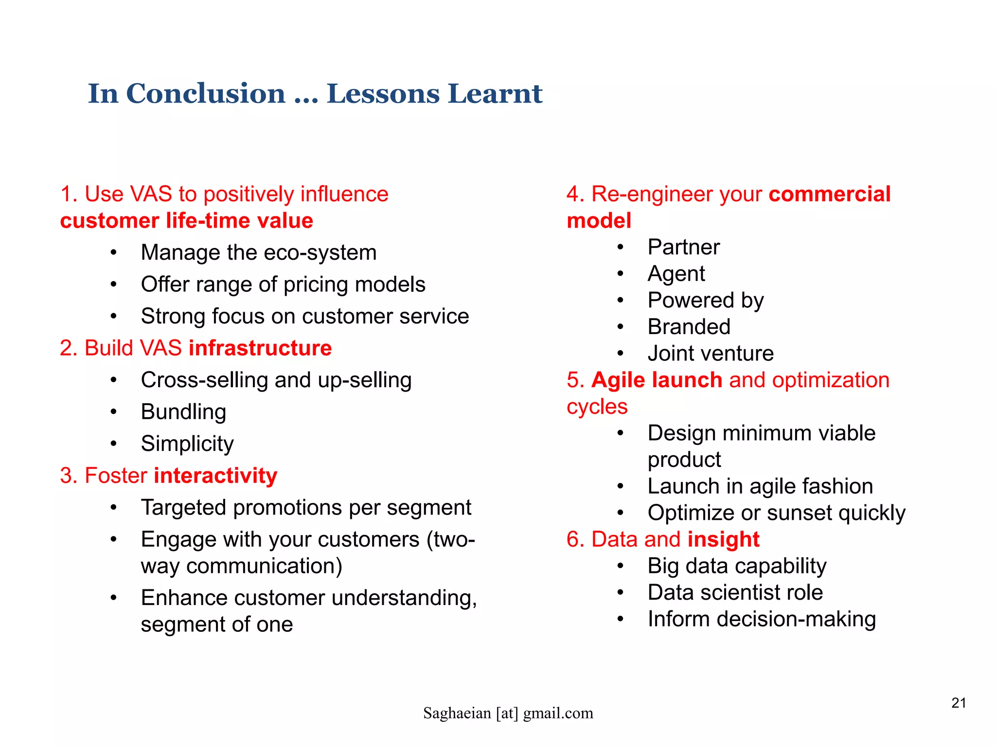 21
In Conclusion … Lessons Learnt
1. Use VAS to positively influence
customer life-time value
• Manage the eco-system
• Offer range of pricing models
• Strong focus on customer service
2. Build VAS infrastructure
• Cross-selling and up-selling
• Bundling
• Simplicity
3. Foster interactivity
• Targeted promotions per segment
• Engage with your customers (two-
way communication)
• Enhance customer understanding,
segment of one
4. Re-engineer your commercial
model
• Partner
• Agent
• Powered by
• Branded
• Joint venture
5. Agile launch and optimization
cycles
• Design minimum viable
product
• Launch in agile fashion
• Optimize or sunset quickly
6. Data and insight
• Big data capability
• Data scientist role
• Inform decision-making
Saghaeian [at] gmail.com
 