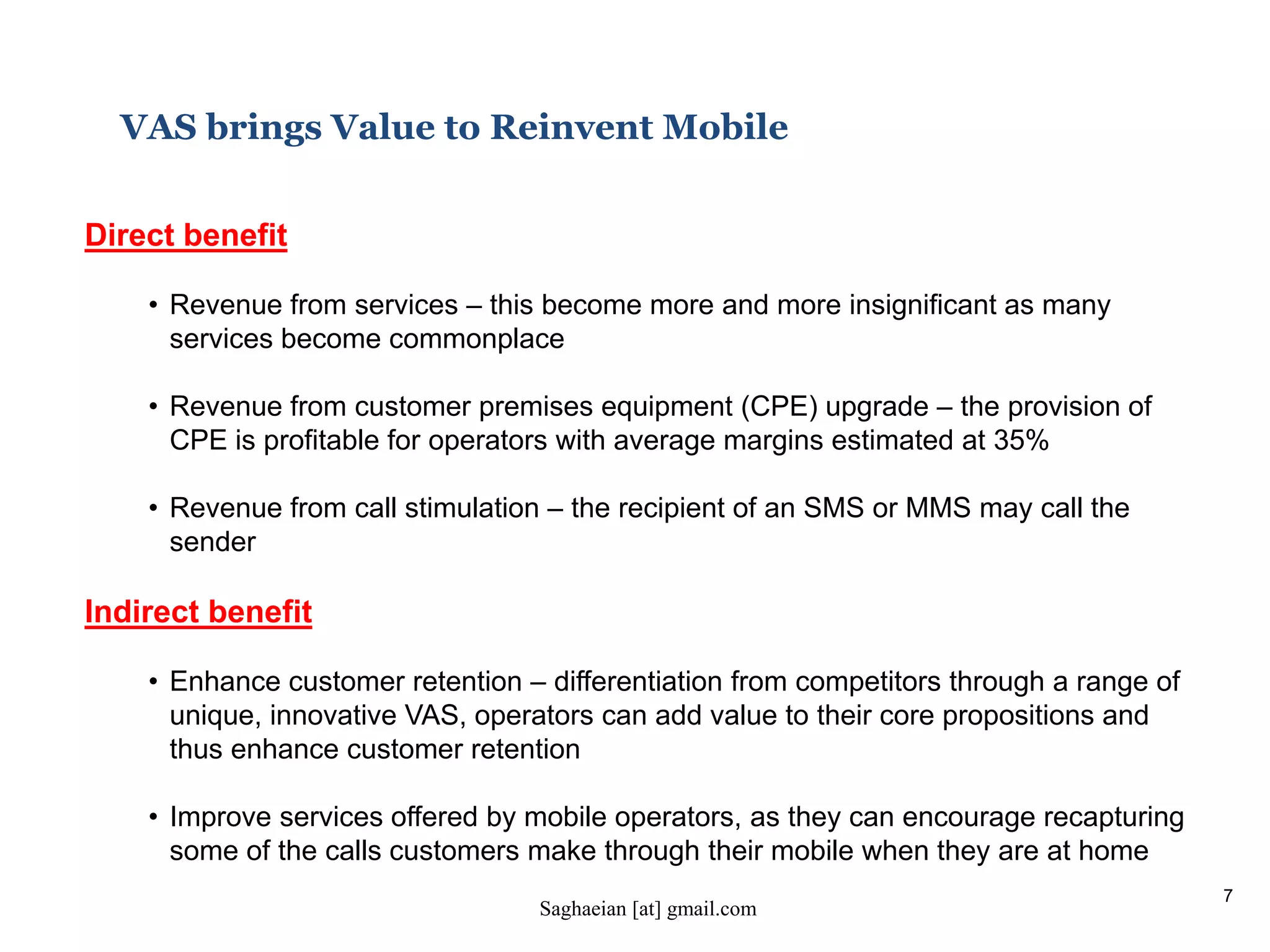 7
VAS brings Value to Reinvent Mobile
Direct benefit
• Revenue from services – this become more and more insignificant as many
services become commonplace
• Revenue from customer premises equipment (CPE) upgrade – the provision of
CPE is profitable for operators with average margins estimated at 35%
• Revenue from call stimulation – the recipient of an SMS or MMS may call the
sender
Indirect benefit
• Enhance customer retention – differentiation from competitors through a range of
unique, innovative VAS, operators can add value to their core propositions and
thus enhance customer retention
• Improve services offered by mobile operators, as they can encourage recapturing
some of the calls customers make through their mobile when they are at home
Saghaeian [at] gmail.com
 