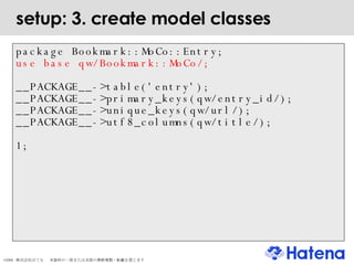 setup: 3. create model classes package Bookmark::MoCo::Entry; use base qw/Bookmark::MoCo/; __PACKAGE__->table('entry'); __PACKAGE__->primary_keys(qw/entry_id/); __PACKAGE__->unique_keys(qw/url/); __PACKAGE__->utf8_columns(qw/title/); 1; 
