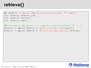 retrieve()‏ my $entry =  moco('Entry')>retrieve(url => $url); say $entry->entry_id; say $entry->title; say $entry->url; ## retrieve_by_foo(...) equals retrieve(foo => ...)‏ $entry = moco('Entry')-> retrieve_by_url ($url); $entry = moco('Entry')-> retrieve_by_entry_id ($id); 