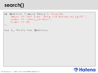 search()‏ my @entries = moco('Entry') ->search( where => "url like 'http://d.hatena.ne.jp/%'", order => 'entry_id desc', limit => 10, ); say $_->title for @entries; 