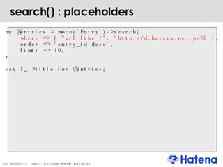 search() : placeholders my @entries = moco('Entry')->search( where => [ "url like ?", 'http://d.hatena.ne.jp/%' ], order => 'entry_id desc', limit => 10, ); say $_->title for @entries; 